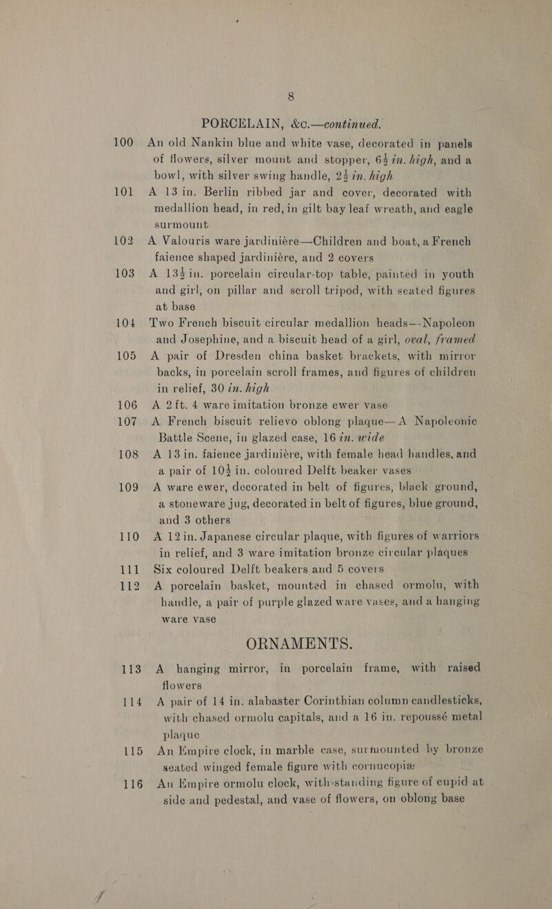 100 101 104 105 106 107 108 109 110 111 112 113 114 115 116 8 PORCELAIN, &amp;c.—continued. An old Nankin blue and white vase, decorated in panels of flowers, silver mount and stopper, 647%. high, and a bowl, with silver swing handle, 24 in. high A 13 in. Berlin ribbed jar and cover, decorated with medallion head, in red, in gilt bay leaf wreath, and eagle surmount A Valouris ware jardiniére—Children and boat, a French faience shaped jardiniére, and 2 covers A 13%in. porcelain circular-top table, painted in youth and girl, on pillar and scroll tripod, with seated figures at base Two French biscuit circular medallion heads—-Napoleon and Josephine, and a biscuit head of a girl, oval, framed A pair of Dresden china basket brackets, with mirror backs, in porcelain scroll frames, and figures of children in relief, 30 in. high A 2ft. 4 ware imitation bronze ewer vase A French biscuit relievo oblong plaque—A Napoleonic Battle Scene, in glazed case, 16 7”. wide A 13 in. faience jardiniére, with female head handles, and a pair of 104 in. coloured Delft beaker vases A ware ewer, decorated in belt of figures, black ground, a stoneware jug, decorated in belt of figures, blue ground, aud 3 others A 12in. Japanese circular plaque, with figures of warriors in relief, and 3 ware imitation bronze circular plaques Six coloured Delft beakers and 5 covers A porcelain basket, mounted in chased ormolu, with handle, a pair of purple glazed ware vases, and a hanging ware vase ORNAMENTS. A hanging mirror, in porcelain frame, with raised flowers A pair of 14 in. alabaster Corinthian column candlesticks, with chased ormolu capitals, and a 16 in. repoussé metal plaque An Empire clock, in marble case, surmounted by bronze seated winged female figure with cornucopiz An Empire ormolu clock, withstanding figure of cupid at side and pedestal, and vase of flowers, on oblong base