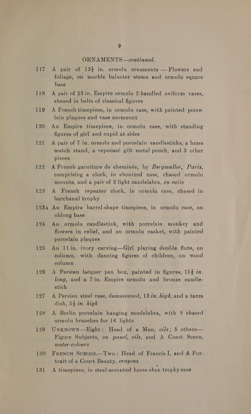 118 119. 2SA 124 126 127 128 129 130 131 9 ORNAMENTS—continued. foliage, on marble baluster stems and ormolu square base A pair of 23 in. Empire ormolu 2-handled oviform vases, chased in belts of classical figures A French timepiece, in ormolu case, with painted porce- lain plaques and vase surmount An Empire timepiece, in ormolu case, with standing figures of gil and cupid at sides A pair of 7 in. ormolu and porcelain candlesticks, a brass match stand, a repoussé gilt metal pouch, and 3 other pieces | A French garniture de cheminée, by Bergmuller, Paris, comprising a clock, in ebonized case, chased ormolu mounts, and a pair of 2-light candelabra, en suite A French repeater clock, in ormolu case, chased in bacchanal trophy ? An Empire barrel-shape timepiece, in ormolu case, on oblong base An ormolu candlestick, with porcelain monkey and flowers in relief, and an ormolu casket, with painted porcelain plaques An llin. ivory carving—Girl playing double flute, on column, with dancing figures of children, on wood column A Persian lacquer pen box, painted in figures, 154 in. long, and a 7in. Empire ormolu and bronze candle- stick A Persian steel vase, damascened, 137%n. high, and a tazza dish, 54 in. high A Berlin porcelain hanging candelabra, with 8 chased ormolu branches for 16 lights UNKNOWN—KEight: Head of a Man, oz/s; 5 others— Figure Subjects, on panel, oils, and A Coast Scene, water-colours ‘ FRENCH SCHOOL—Two: Head of Francis I, and A Por- trait of a Court Beauty, crayons ’ A timepiece, in steel-mounted horse-shoe trophy case