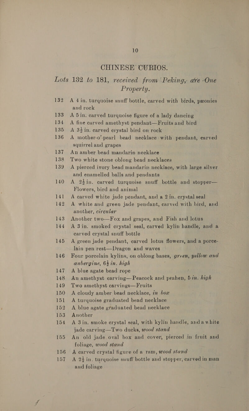 CHINESE CURIOS. Property. A 4in. turquoise snuff bottle, carved with birds, pseonies and rock A 5in. carved turquoise figure of a lady dancing A fine carved amethyst pendant—Fruits and bird A 34 in. carved crystal bird on rock A mother-o’-pearl bead necklace: with pendant, earved squirrel and grapes An amber bead mandarin necklace Two white stone oblong bead necklaces A pierced ivory bead mandarin. necklace, with large silver and enamelled balls and pendants A 24in. carved turquoise snuff bottle and stopper— Flowers, bird and animal A carved white jade pendant, and a 2 in. crystal seal A white and green jade pendant, carved with bird, and another, circular | Another two—Fox and grapes, and Fish and lotus A 3in. smoked crystal seal, carved kylin handle, and a carved crystal snuff bottle A green jade pendant, carved lotus flowers, and a porce- lain pen rest—Dragon and waves Four porcelain kylins, on oblong haste green, yellow and aubergine, 64 in. high A blue agate bead rope An amethyst carving—Peacock and peahen, 5in. high Two amethyst carvings—Fruits A cloudy amber bead necklace, in bow A turquoise graduated bead necklace A blue agate graduated bead necklace Another A 3in. smoke erystal seal, with kylin handle, andawhite jade carving—Two ducks, wood stand An old jade oval box and cover, pierced in fruit and foliage, wood stand A carved crystal figure of a ram, wood stand A 2 in, turquoise snuff bottle and stopper, carved in man and foliage