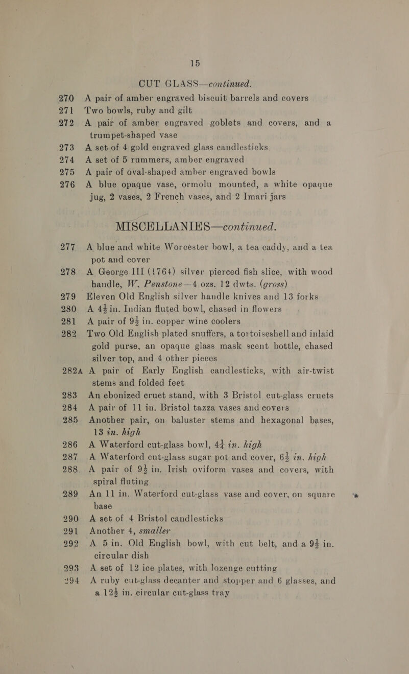 270 271 272 273 274 275 276 15 CUT GLASS—continued. A pair of amber engraved biscuit barrels and covers Two bowls, ruby and gilt A pair of amber engraved goblets and covers, and a trumpet-shaped vase A set of 4 gold engraved glass candlesticks A set of 5 rummers, amber engraved A pair of oval-shaped amber engraved bowls A blue opaque vase, ormolu mounted, a white opaque jug, 2 vases, 2 French vases, and 2 Imari jars MISCELLANIES—continued. A blue and white Worcester bowl], a tea caddy, and a tea pot and cover A George III (1764) silver pierced fish slice, with wood handle, W. Penstone —4 ozs. 12 dwts. (gross) Eleven Old English silver handle knives and 13 forks A 44in. Indian fluted bowl, chased in flowers A pair of 93 in. copper wine coolers Two Old English plated snuffers, a tortoiseshell and inlaid gold purse, an opaque glass mask scent bottle, chased silver top, and 4 other pieces A pair of Early English candlesticks, with air-twist stems and folded feet An ebonized cruet stand, with 3 Bristol cut-glass cruets A pair of 11 in. Bristol tazza vases and covers Another pair, on baluster stems and hexagonal bases, 13 in. high A Waterford cut-glass bow], 44 in. high | A Waterford cut-glass sugar pot and cover, 64 in. high A pair of 94 in. Irish oviform vases and covers, with spiral fluting An 11 in. Waterford cut-glass vase and cover, on square base A set of 4 Bristol candlesticks Another 4, smaller A 5in. Old English bowl, with cut belt, and a 94 in. circular dish A set of 12 ice plates, with lozenge cutting A ruby cut-glass decanter and stopper and 6 glasses, and a 124 in. circular cut-glass tray