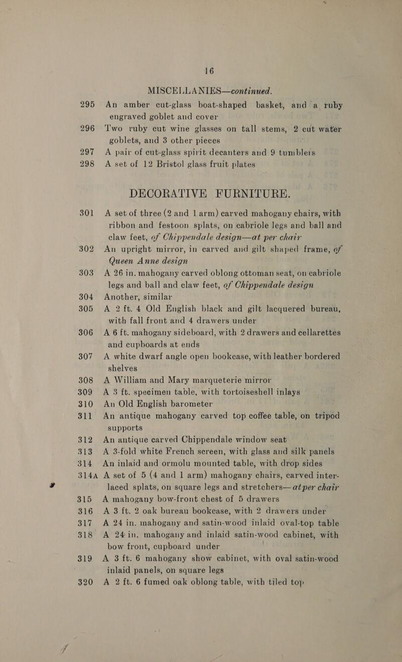 295 296 297 298 301 310 311 312 313 314 16 MISCELLA NIES—continued. An amber cut-glass boat-shaped basket, and a ruby engraved goblet and cover Two ruby cut wine glasses on tall stems, 2 cut water goblets, and 3 other pieces “ A pair of cut-glass spirit decanters and 9 tumblers A set of 12 Bristol glass fruit plates DECORATIVE FURNITURE. A set of three (2 and Larm) carved mahogany chairs, with ribbon and festoon splats, on cabriole legs and ball and claw feet, of Chippendale design—at per chair An upright mirror, in carved and gilt shaped frame, of Queen Anne design A 26 in. mahogany carved oblong ottoman seat, on cabriole legs and ball and claw feet, of Chippendale design Another, similar A 2 ft. 4 Old English black and gilt lacquered bureau, with fall front and 4 drawers under A 6 ft. mahogany sideboard, with 2 drawers and cellarettes and cupboards at ends A white dwarf angle open bookcase, with leather bordered | shelves A William and Mary marqueterie mirror A 3 ft. specimen table, with tortoiseshell inlays An Old English barometer An antique mahogany carved top coffee table, on tripod supports An antique carved Chippendale window seat A 3-fold white French screen, with glass and silk panels An inlaid and ormolu mounted table, with drop sides 315 316 317 318 319 320 laced splats, on square legs and stretchers— at per chair A mahogany bow-front chest of 5 drawers A 3 ft. 2 oak bureau bookcase, with 2 drawers under A 24 in. mahogany and satin-wood inlaid oval-top table A 24in. mahogany and inlaid satin-wood cabinet, with bow front, cupboard under A 3 ft. 6 mahogany show cabinet, with oval satin-wood inlaid panels, on square legs A 2 ft. 6 fumed oak oblong table, with tiled toy