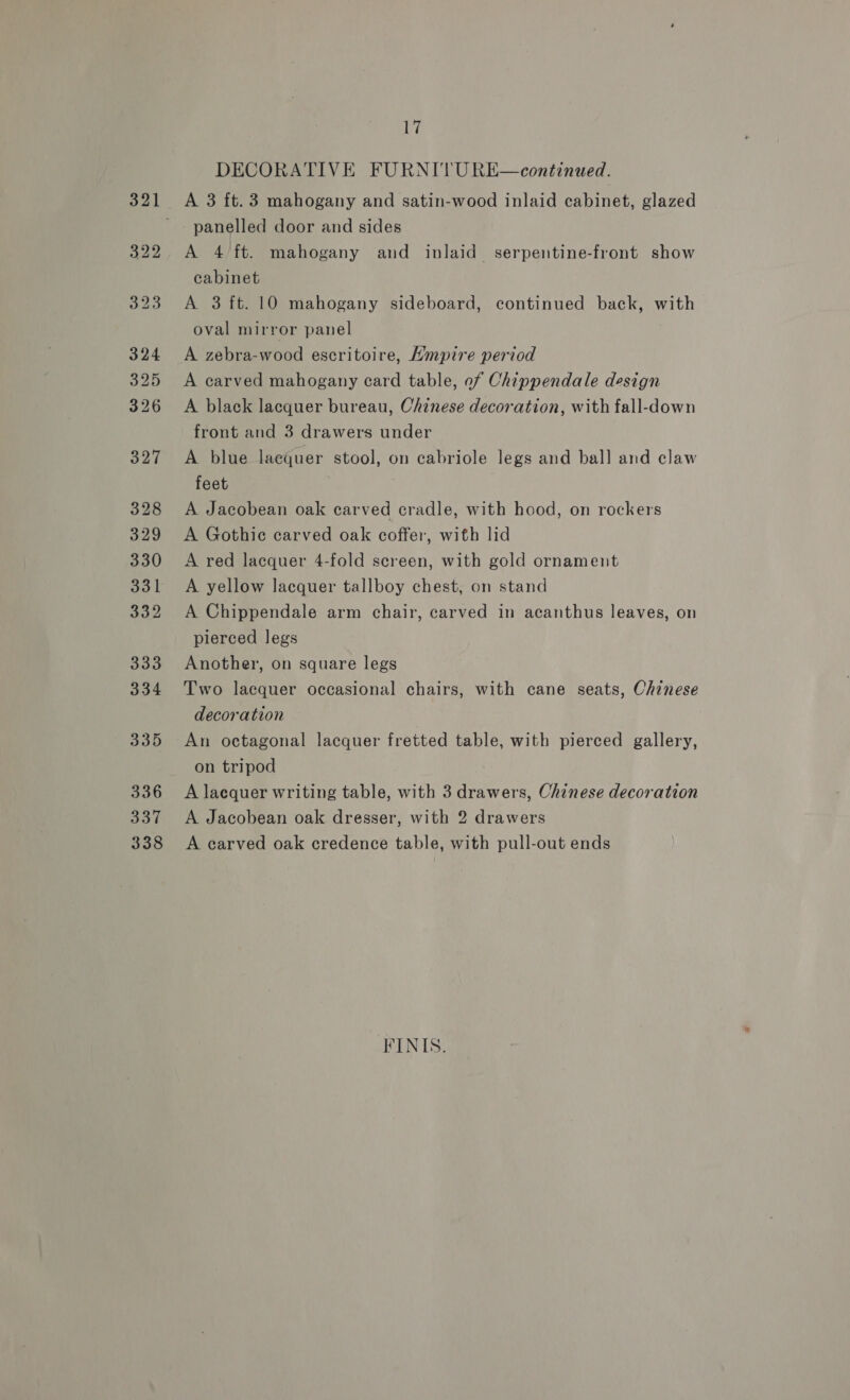17 DECORATIVE FURNITURE—continued. panelled door and sides A 4 ft. mahogany and inlaid serpentine-front show cabinet A 3 ft. 10 mahogany sideboard, continued back, with oval mirror panel A zebra-wood escritoire, Hmpire period A carved mahogany card table, of Chippendale design A black lacquer bureau, Chinese decoration, with fall-down front and 3 drawers under A blue laequer stool, on cabriole legs and bal] and claw feet A Jacobean oak carved cradle, with hood, on rockers A Gothic carved oak coffer, with lid A red lacquer 4-fold screen, with gold ornament A yellow lacquer tallboy chest, on stand A Chippendale arm chair, carved in acanthus leaves, on pierced legs Another, on square legs Two lacquer occasional chairs, with cane seats, Chinese decoration An octagonal lacquer fretted table, with pierced gallery, on tripod A laequer writing table, with 3 drawers, Chinese decoration A Jacobean oak dresser, with 2 drawers A carved oak credence table, with pull-out ends FINIS.