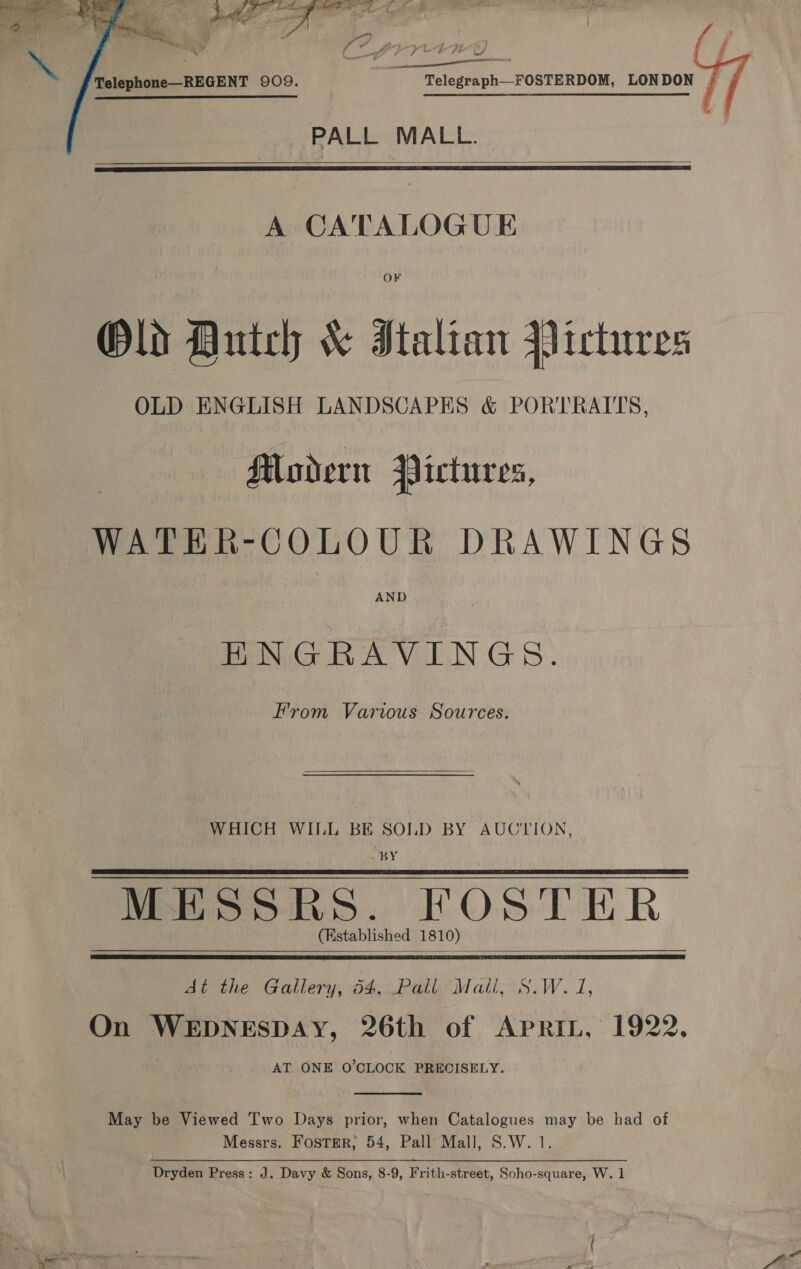   j enn wie) Telephone—REGENT 909. Telegraph—FOSTERDOM, LONDON |  PALL MALL.   A CATALOGUE OF Old Auntch &amp; Italian Pictures OLD ENGLISH LANDSCAPES &amp; PORTRAITS, Modern Pictures, WATER-COLOUR DRAWINGS AND PMNGRAVINGS. From Various Sources.  WHICH WILL BE SOLD BY AUCTION, BY MESSRES. POolhR (Established 1 81 0)   At the Gallery, 64,.Pall Matl, S.W. 1, On WEDNESDAY, 26th of APRIL, 1922. AT ONE O'CLOCK PRECISELY.  May be Viewed Two Days prior, when Catalogues may be had of Messrs. Foster; 54, Pall Mall, S.W. 1. Dryden Press: J. Davy &amp; Sons, 8-9, Frith-street, Soho-square, W. 1 ewer — oe * — . . = a Me