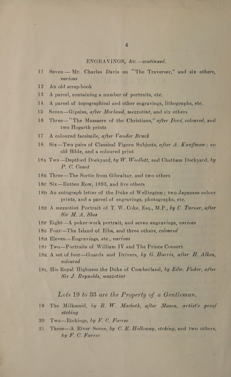 ENGRAVINGS, &amp;c.—continued. Seven — Mr. Charles Davis on “The Traverser,” and six others, various An old scrap-book A parcel, containing a number of portraits, ete. A parcel of topographical and other engravings, lithographs, etc. Seven—Gipsies, after Morland, mezzotint, and six others Three— The Massacre of the Christians,” after Doré, coloured, and two Hogarth prints A coloured facsimile, after Vander Bruck Six—Two pairs of Classical Figure Subjects, after vy Kaufiman; an old Bible, and a coloured print 18B 18¢c 18D 18E 18F 184 18H 183 18k 18L 19 20 21 P. C. Canot Three—The Sortie from Gibraltar, and two others Six—Rotten Row, 1893, and five others ? An autograph letter of the Duke of Wellington; two Japanese colour prints, and a parcel of engravings, photographs, ete. A mezzotint Portrait of T. W. Coke, Esq., M.P., by C. Turner, after Sir M. A. Shee Kight—A poker-work portrait, and seven engravings, var7ous Four—The Island of Elba, and three others, coloured Eleven —Engravings, ete., varzous Two—Portraits of William IV and The Prince Consort A set of four—Guards and Drivers, by G. Harris, after H. Alken, coloured His Royal Highness the Duke of Cumberland, by Kdw. Fisher, after Sir J. Reynolds, mezzotint Lots 19 to 83 are the Property of a Gentleman. The Milkmaid, by R. W. Macbeth, after Mason, artist’s proof etching Two—KEtchings, by F. C. Farrer Three—A River Scene, by C. HL. Holloway, etching, and two others, by F.C. Farrer