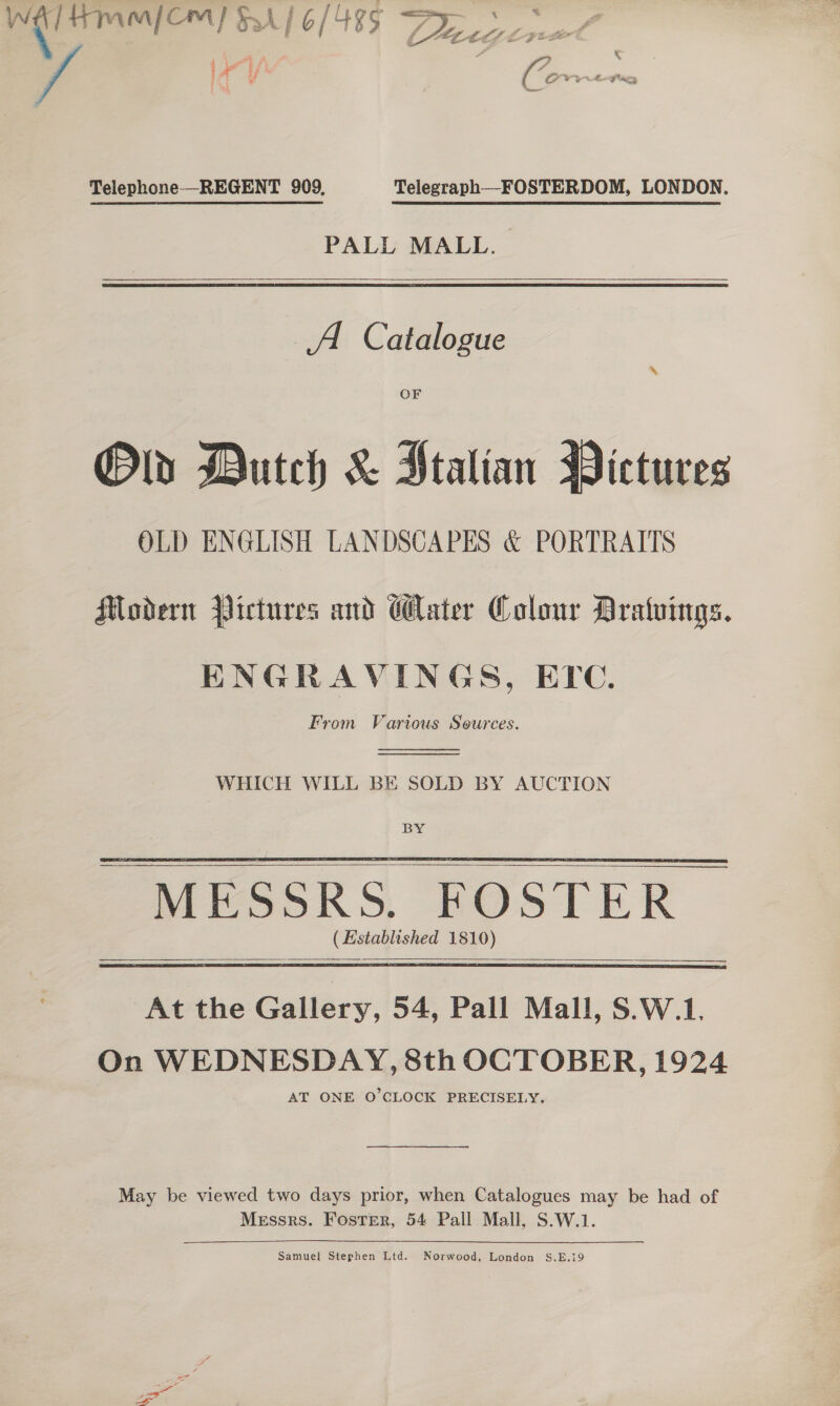 — FA/ 4 3 ar 4 3 ‘ F A ia 3 ee Telephone —REGENT 909, Telegraph—FOSTERDOM, LONDON.  PALL MALL.  A. Catalogue OF Old Dutch &amp; Italian Pictures OLD ENGLISH LANDSCAPES &amp; PORTRAITS Modern Pictures and Water Colour Bratuings. ENGRAVINGS, ETc. From Various Sources.   WHICH WILL BE SOLD BY AUCTION BY       At the Gallery, 54, Pall Mall, S.W.1. On WEDNESDAY, 8th OCTOBER, 1924 AT ONE O'CLOCK PRECISELY. May be viewed two days prior, when Catalogues may be had of Messrs. Foster, 54 Pall Mall, S.W.1. Samuel Stephen Ltd. Norwood, London S.E.19