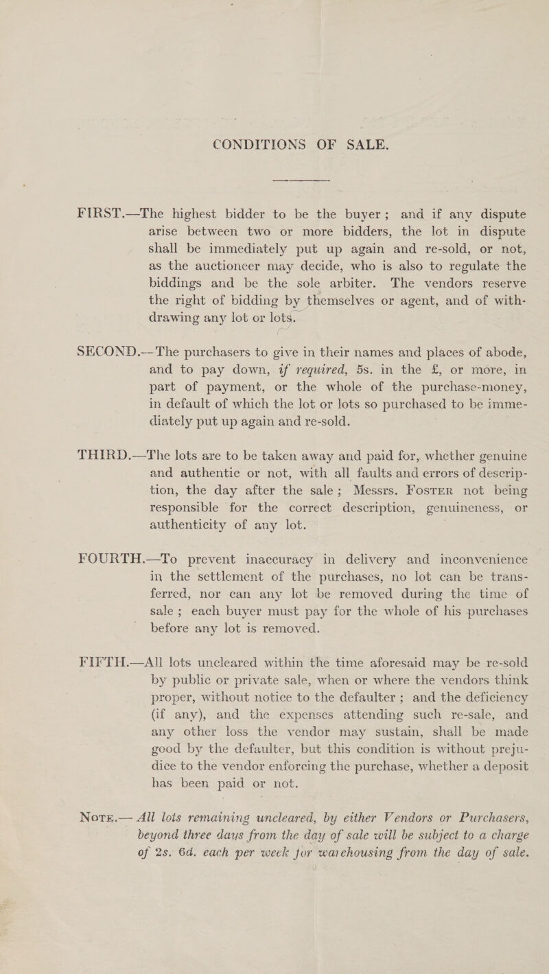 CONDITIONS OF SALE. FIRST.—The highest bidder to be the buyer; and if any dispute arise between two or more bidders, the lot in dispute shall be immediately put up again and re-sold, or not, as the auctioneer may decide, who is also to regulate the biddings and be the sole arbiter. The vendors reserve the right of bidding by themselves or agent, and of with- drawing any lot or lots. SECOND.-—The purchasers to give in their names and places of abode, and to pay down, if required, 5s. in the £, or more, in part of payment, or the whole of the purchase-money, in default of which the lot or lots so purchased to be imme- diately put up again and re-sold. THIRD.—The lots are to be taken away and paid for, whether genuine and authentic or not, with all faults and errors of descrip- tion, the day after the sale; Messrs. FosTtER not being responsible for the correct description, genuineness, or authenticity of any lot. | FOURTH.—To prevent inaccuracy in delivery and inconvenience in the settlement of the purchases, no lot can be trans- ferred, nor can any lot be removed during the time of sale; each buyer must pay for the whole of his purchases before any lot is removed. FIFTH.—AU lots uncleared within the time aforesaid may be re-sold by public or private sale, when or where the vendors think proper, without notice to the defaulter ; and the deficiency Gif any), and the expenses attending such re-sale, and any other loss the vendor may sustain, shall be made good by the defaulter, but this condition is without preju- dice to the vendor enforcing the purchase, whether a deposit has been paid or not. Nore.— All lots remaining uncleared, by either Vendors or Purchasers, beyond three days from the day of sale will be subject to a charge of 2s. 6d. each per week for warehousing from the day of sale.