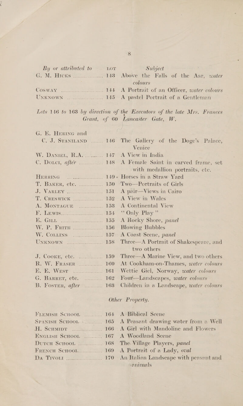 8 By or attributed to LOT Subject ! eve, SEAT Cee rt ce 148 Above the Falls of the Aar, water colours COSW AY Snes 144 A Portrait cof an Officer, water colours UNKNOWN See. os 145 &lt;A pastel Portrait of a Gentleman Lots 146 to 163 by direction of the Ewecutors of the late Mrs. Frances Grant, of 60 Lancaster Gate, W. pe G. EK. HeERiInG and ) CHI. Seinitany |... 78 146 The Gallery of the Doge’s Palace, Venice W. Dass, KAP 8 147 A View in India DOr Waiter ac A =. 148 A Female Saint in carved frame, set with medallion portraits, ete. PRG, Toa ae eee 149+ Horses in a Straw Yard SIAR, ClCso se 150 Two—Portraits of Girls Ji Nan sere erate 151 A pair—Views in Cairo sec rawich oo ee 152 &lt;A View in Wales AS MONTAGUE. (cues. 153 A Continental View DP Se wise ae ee 154 ~ Only Play ” rere 3 cg ee ee 155 A Rocky Shore, panel We. Mine 156 Blowing Bubbles WY. (COMMING: toto 157 A Coast Scene, panel NEON ae ee 158 Three—A Portrait of Shakespeare, and | two others D: COOKEY Cte. 447 ae 159 Three—A Marine View, and two others ro W? WRaser 0 160 At Cookham-on-Thames, water colowrs ae Wee” 4 oar eee 161 Wettie Giel, Norway, water colours (Fy. “BaRReT Cte SSS 162 Four—Landscapes, water colours Bp: Foster ojo... 2 oe 163 Children in a Landscape, water colowrs Other Property. FLEMISH SCHOO 55.22. 164 A Biblical Scene SPANISH SCHOOL..\.....2.... 165 &lt;A Peasant drawing water from a Well H. Semen Sma. oo 166 A Girl with Mandoline and Flowers ENGLISH SCHOOL .......... . 167 A Woodland Scene Durca ScHoot oo ee 168 The. Village Players, panel FRENCH SCHOOD.....:.. oe 169 A Portrait of a Lady, oval Dee PIVGLL: yee. ee eek! 170 An Itahan Landseape with peasant and ‘animals
