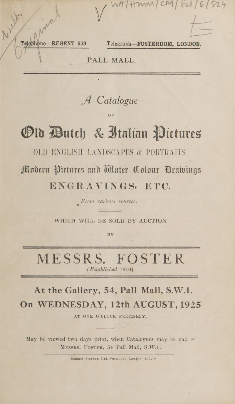   PALL MALL.  A Catalogue OF Dutch &amp; Stalian OLD ENGLISH LANDSCAPES &amp; PORTRAITS  Modern Pictures and Water Colour Dratwings ENGRAVINGS, ETC. From various sources. 2   WHICH WILL BE SOLD BY AUCTION BY  ( Established 1810)  At the Gallery, 54, Pall Mall, S.W.1. On WEDNESDAY, 12th AUGUST, 1925 AT ONE O'CLOCK PRECISELY. ———— May be viewed two days prior, when Catalegues may be bad oi Messrs. Foster, 54 Pall Mall, S.W.1.  Samuel Stephen Ltd. Norwood, Longon S.E.39  Pi | 22 ah ne—REGENT 909 Telegraph—FOSTERDOM, LONDON. ee GH \ \