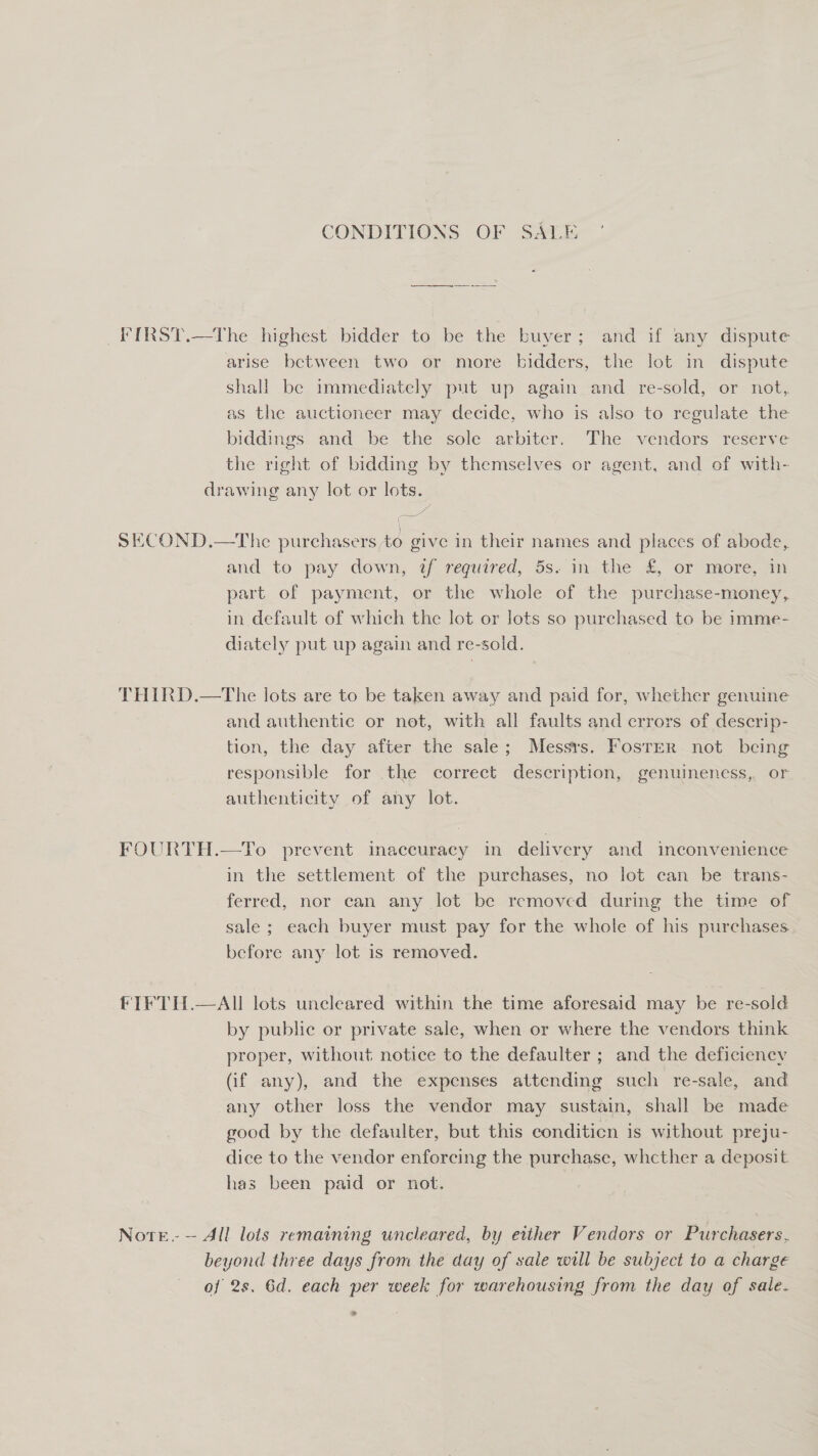 CONDITIONS OF SAE FIRST.—The highest bidder to be the buyer; and if any dispute arise between two or more bidders, the lot in dispute shal! be immediately put up again and re-sold, or not, as the auctioneer may decide, who is also to regulate the biddings and be the sole arbitcr. The vendors reserve the right of bidding by themselves or agent, and of with- drawing any lot or lots. pee: SECOND.—The ounce give in their names and places of abode, and. to pay down, af required, 5s. in. the £ or more, m part of payment, or the whole of the purchase-money, in default of which the lot or lots so purchased to be imme- diately put up again and re-sold. | THIRD.—The lots are to be taken away and paid for, whether genuine and authentic or not, with all faults and errors of descrip- tion, the day after the sale; Messrs. Foster not being responsible for the correct description, genuineness, or authenticity of any lot. FOURTH.—To prevent inaccuracy in delivery and inconvenience in the settlement of the purchases, no lot can be trans- ferred, nor can any lot be removed during the time of sale ; each buyer must pay for the whole of his purchases. before any lot is removed. FIFTH.—AIl lots uncleared within the time aforesaid may be re-sold by public or private sale, when or where the vendors think proper, without notice to the defaulter ; and the deficiency (if any), and the expenses attending such re-sale, and any other loss the vendor may sustain, shall be made good by the defaulter, but this conditicn is without preju- dice to the vendor enforcing the purchase, whcther a deposit. has been paid or not. Note. — All lois remaining uncleared, by either Vendors or Purchasers, beyond three days from the day of sale will be subject to a charge of 2s. 6d. each per week for warehousing from the day of sale. &gt;