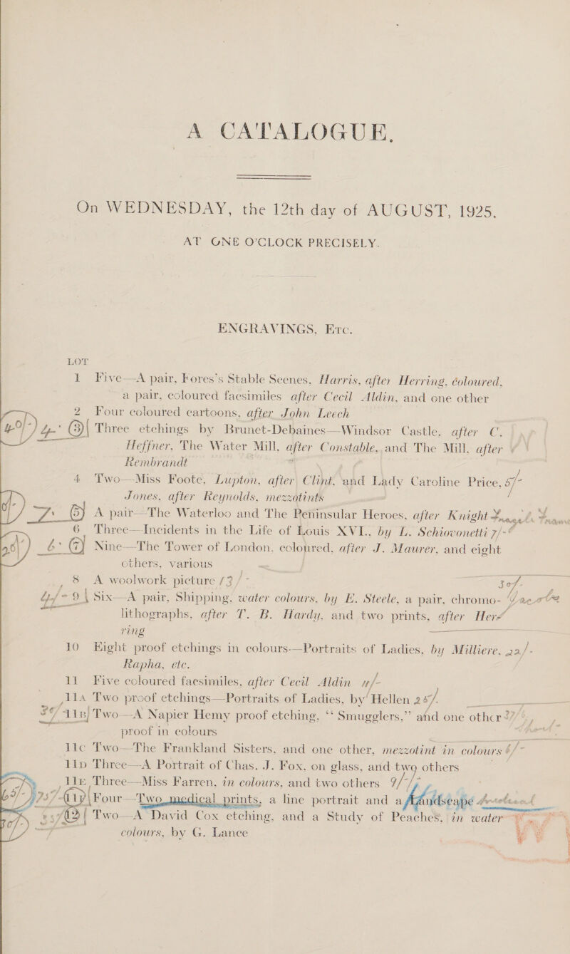  A CA'TALOGUE. Om WEDNESDAY, the 12th-day ot AUGUST, 1925. AU GON O'CLOCK PRECISELY. ENGRAVINGS, Etc. a pair, coloured facsimiles after Cecil Aldin, and one other 2 Four coloured cartoons, after John Leech Po Heffner, The Water Mill, ee Constable, and The Mill, after Rembrandt . 4 Two—Miss Foote, Lupton, after Clint, and Lady Caroline Price, oo Jones, after Reynolds, mezzotints Pty Aut, Three—-Incidents in the Life of Louis XVI., by L. Schiovonetti 7/-* others, various 9 | Six—A pair, Shipping, water colours, by EH. Steele, a pair, athe lithographs, after T. B. Hardy, and two prints, after Her ring  Rapha, ete. 11 Five coloured facsimiles, after Cecil Aldin /- ,114 Two proof etchings—Portraits of reas by’ ‘Hellen 2 y i here se Als) Two A Napier Hemy proof etching, ** Smugeglers,”’ ahd one other &lt;7 proof in colours = lic Two—The Frankland Sisters, and one other, mezzotint in colours b/- 11lp Three—A Portrait of Chas. J. Fox, on glass, arid / others   P| Four—Two 1 rN Two—A Dav a Cox etchine Le and a Study of Peaches,!in water, 5 colours, by G. Lance | % we  Ee Ti wargenaie tee hile.