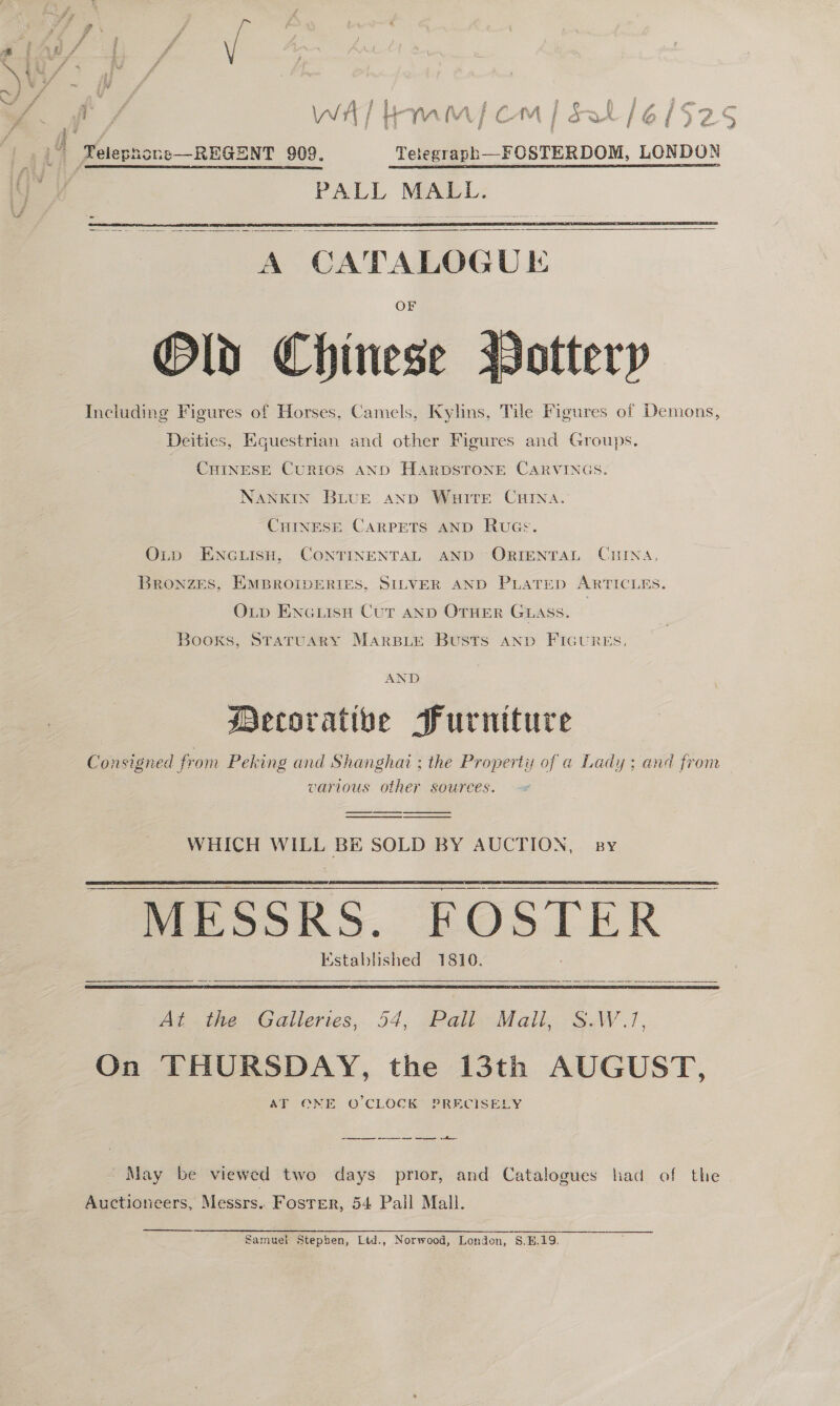  A : Yelepnone—REGENT 909. Tetegraph—FOSTERDOM, LONDON PALL MALL.     A CATALOGUE Old Chinese Including Figures of Horses, Camels, Kylins, Tile Figures of Demons,  Deities, Equestrian and other Figures and Groups. CHINESE CuRIoS AND HARDSTONE CARVINGS. NANKIN BLUE AND Wate Carina. CHINESE CARPETS AND Rucs. OLtp ENGLIsH, CONTINENTAL AND ORIENTAL CHINA, Bronzes, EMBROIDERIES, SILVER AND PLATED ARTICLES. OLD ENcuisH Cur anD OTHER Guass. Booxs, STATUARY MARBLE BUSTS AND FIGURES. AND Decorative Furniture Consigned from Peking and Shanghai ; the Property of a Lady: and fron — various other sources.  WHICH WILL BE SOLD BY AUCTION, sy MESSRS. FOSTER Established 1810.     At the Galleries, 54, Pall Mali, SAV J, On THURSDAY, the 13th AUGUST, AT ONE O'CLOCK PRECISELY ee eee 1 May be viewed two days prior, and Catalogues had of the Auctioneers, Messrs. Foster, 54 Pall Mall.  Samuel Stephen, Ltd., Norwood, London, S.B.19.