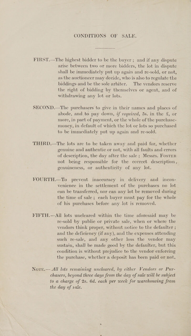 CONDITIONS OF SALE. FIRST.—The highest bidder to be the buyer ; and if any dispute arise between two or more bidders, the lot in dispute shall be immediately put up again and re-sold, or not, as the auctioneer may decide, who is also to regulate the biddings and be the sole arbiter. The vendors reserve the right of bidding by themselves or agent, and of withdrawing any lot or lots. SECOND.—The purchasers to give in their names and places of abode, and to pay down, if required, 5s. in the £, or more, ip part of payment, or the whole of the purchase- money, in default of which the lot or lots so purchased to be immediately put up again and re-sold. THIRD.—The lots are to be taken away and paid for, whether genuine and authentic or not, with all faults and errors of description, the day after the sale ; Messrs. Foster not being responsible for the correct description, genuineness, or authenticity of any lot. FOURTH.—To prevent inaccuracy in delivery and incon- venience in the settlement of the purchases no lot can be transferred, nor can any lot be removed during the time of sale; each buyer must pay for the whole of his purchases before any -lot is removed. KIFTH.—-All lots uncleared within the time aforesaid may be re-sold by public or private sale, when or where the vendors think proper, without notice to the defaulter ; and the deficiency Uf any), and the expenses attending such re-sale, and any other loss the vendor may sustain, shal] be made good by the defaulter, but this condition is without prejudice to the vendor enforcing the purchase, whether a deposit has been paid or not. Norr.— All lots remaining uncleared, by either Vendors or Pur- chasers, beyond three days from the day of sale will be subject to a charge of 2s. 6d. each per week for warehousing from the day of sate.