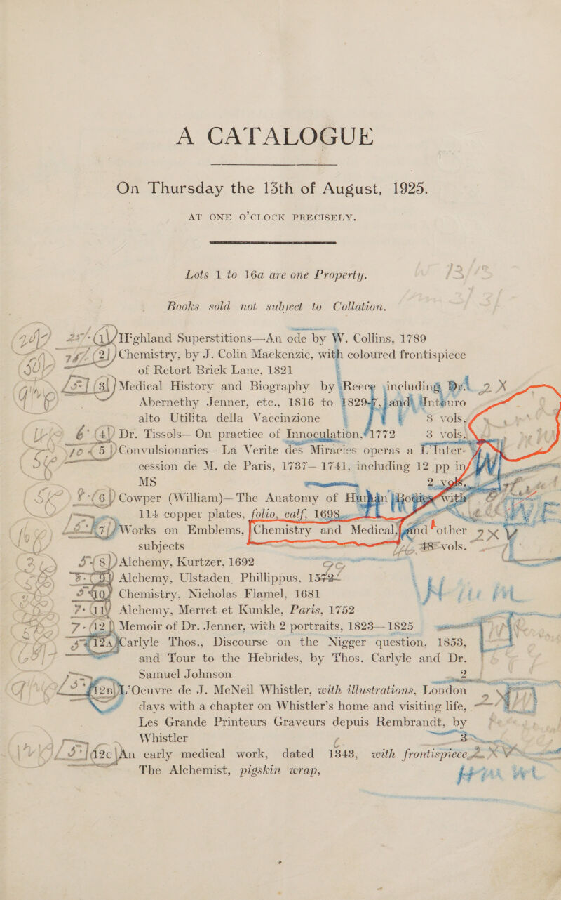 A CATALOGUE On Thursday the 15th of August, 1925. AT ONE O'CLOCK PRECISELY.  Lots 1 to 16a are one Property. Books sold not subject to Collation.              | 4 NJ # Gite ‘ohland Superstitions—An ode b by W. Collins, 1789 Zan (\&gt; 997 f Ae, Chemistry, by J. Colin Mackenzie, with coloured frontispiece SUG of Retort Brick Lane, 1821 71h) wn LF Ie (ai Medical History and Biography by ‘Reec¢ nglecing AA at, X 4 woe Abernethy Jenner, etc., 1816 to 82 * A Int uro 5 alto Utilita della Vaccinzione | te 8S vOob/ y 2 [hk 6° aN Dr. Tissols— On practice of Innoculation,#1772 3 vols.) \ bb 2) \yo € 5 |)Convulsionaries— La Verite des Miracies operas a |] Inter- » ~ \ oe —— eession de M. de Paris, 1737— 1741, —— 12 Pp} it WA Vi ue SK 7a 5G y Cowper (William)— The Kime ge He u in opin with a ‘S gf NV [P~yex, 114 copper plates, folio, calf, 1698.0. fb hy it St Reh * fp.) hnltodt}/ 4 Works on Emblems, Maer anal Mecical d Pe. a HY, - stbjects oe - ibs, AEVols.* a 38} }) Alchemy, Kurtzer, 1692 eer 1 aaa — Barex “SC 5) Alchemy, Ulstaden. Phillippus, 1570£ t oe : = # Chemistry, Nicholas Flamel, 1681 ‘ N ffi &lt; ot WEES iy Alchemy, Merret et Kunkle, Parts, 1752 | SK 7 - (12 |) Memoir of Dr. Jenner, with 2 portraits, 1823—1825 yuan ven We -S va «Carlyle Thos., Discourse on the Nigger ‘question. 18538, Go? |7 and Tour to the Hebrides, by Thos. Carlyle and Dr. oS; sia Samuel Johnson ae Sa a Can 2B L’Ocuvre de J. McNeil Whistler, with illustrations, London ~ fea  days with a chapter on Whistler’s home and visiting life, _ | Les Grande Printeurs Graveurs depuis Rembrandt, by fern, e Whistler —— nena. te 14 / = YS 2 ; - o£ 3? i d2c\An early medical work, dated 1343, with frontispiece.2. * VX on A’ meee The Alchemist, pigskin wrap, Biidit Pas at