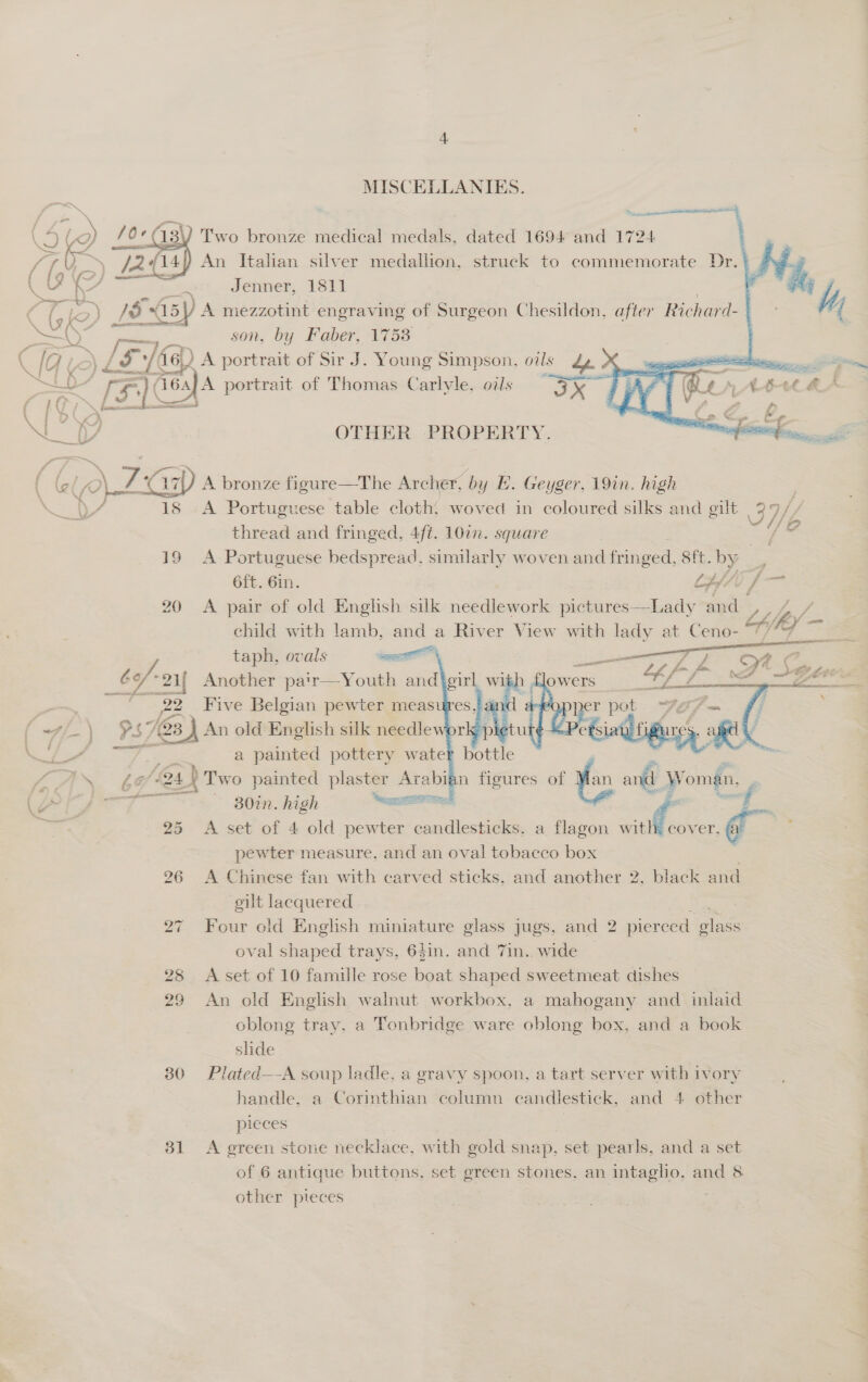 30 31  MISCELLANIES.   % ta Two bronze medical medals. dated 1694 and 1724 An Italian silver medallion. struck to commemorate Dr. Jenner, 1811  son, by Faber, 17538     LD [EY 16s) A portrait of Thomas Carlyle. oils ax Tal; ‘ A Lh &amp; (1Fy— , Pee = v OTHER PROPERTY. sil \ F Ke a7) A bronze figure—The Archer, by E. Geyger, 19in. high ) mn 18 A Portuguese table cloth, woved in coloured silks and gilt 37 af) thread and fringed, 4ft. 107n. square ] 19 A Portuguese bedspread, similarly woven and fringed, 8ft. by 6f{t. Gin. Lpf/t f— 20 A pair of old English silk needlework pictures—Lady alk Fee 2 child with lamb, and a River View with lady at Ceno- ne Ky 4 = taph, ovals Sl y ¢ Y-2i{ Another pa'r—Youth and\girl wi _ 22 Five Belgian pewter meas wi-\ $s Ps 763 J An old English silk needlewor a painted pottery water bottle 30in. high acca ¢ A set of 4 old pewter candlesticks. a flagon with: cover, pewter measure, and an oval tobacco box A Chinese fan with carved sticks, and another 2, black and gilt lacquered Four old English miniature glass jugs, and 2 pierced olass oval shaped trays, 6$in. and 7in. wide | A set of 10 famille rose boat shaped sweetmeat dishes An old English walnut workbox, a mahogany and inlaid oblong tray, a Tonbridge ware oblong box, and a book slide Plated—-A soup ladle, a gravy spoon, a tart server with ivory handle. a Corinthian column candlestick, and 4 other pieces  of 6 antique buttons, set green stones, an intagho, and 8 other pieces