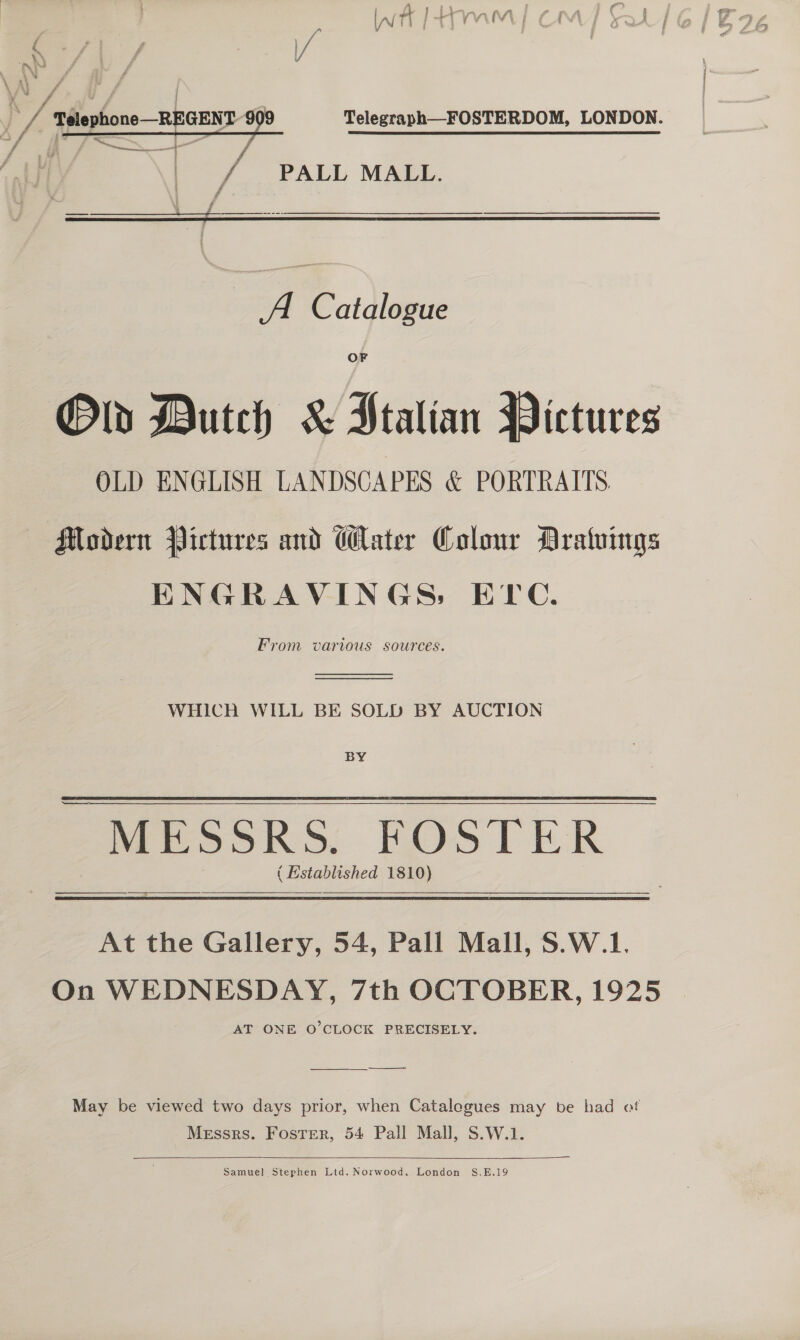 f j Telegraph—FOSTERDOM, LONDON. St  7 PAIL MALL A Catalogue Old Dutch &amp; Ptalian Pictures OLD ENGLISH LANDSCAPES &amp; PORTRAITS. Modern Pictures and Water Colour Aratuings ENGRAVINGS: ETC. From various sources.   WHICH WILL BE SOLD BY AUCTION BY MESSRS. FOSTER ( Histablished 1810) a At the Gallery, 54, Pall Mall, S.W.1. On WEDNESDAY, 7th OCTOBER, 1925 AT ONE O’CLOCK PRECISELY. ———_—_—- May be viewed two days prior, when Catalegues may be had ot Messrs. Foster, 54 Pall Mall, S.W.1.  Samuel Stephen Ltd. Norwood. London S,E.19