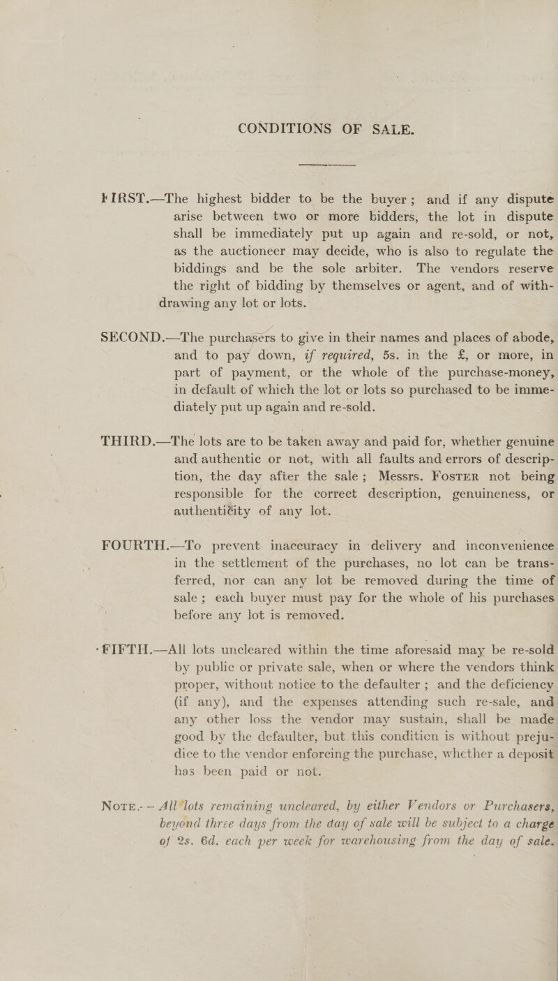 CONDITIONS OF SALE. KIRST.—The highest bidder to be the buyer; and if any dispute arise between two or more bidders, the lot in dispute shall be immediately put up again and re-sold, or not, as the auctioneer may decide, who is also to regulate the biddings and be the sole arbiter. The vendors reserve the right of bidding by themselves or agent, and of with- drawing any lot or lots. SECOND.—The purchasers to give in their names and places of abode, and to pay down, if required, 5s. in the £, or more, in part of payment, or the whole of the purchase-money, in default of which the lot or lots so purchased to be imme- diately put up again and re-sold. THIRD.—The lots are to be taken away and paid for, whether genuine and authentic or not, with all faults and errors of descrip- tion, the day after the sale; Messrs. Foster not being responsible for the correct description, genuineness, or authentitity of any lot. FOURTH.—To prevent inaccuracy in delivery and inconvenience in the settlement of the purchases, no lot can be trans- ferred, nor can any lot be removed during the time of sale ; each buyer must pay for the whole of his purchases before any lot is removed. ‘fF IFTH.—All lots uncleared within the time aforesaid may be re-sold by public or private sale, when or where the vendors think proper, without notice to the defaulter ; and the deficiency (if any), and the expenses attending such re-sale, and any other loss the vendor may sustain, shall be made good by the defaulter, but this conditicn is without preju- dice to the vendor enforcing the purchase, whether a deposit has been paid or not. Note. — All’lots remaining uncleared, by either Vendors or Purchasers, beyond three days from the day of sale will be subject to a charge of 2s. 6d. each per week for warehousing from the day of sale.