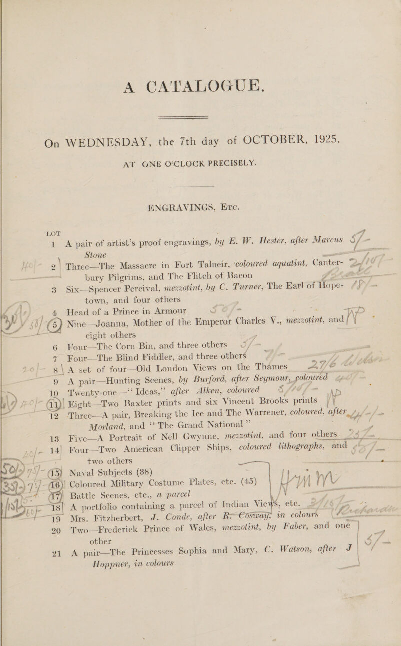 A CA'TALOGUE, On WEDNESDAY, the 7th day of OCTOBER, 1925. AT ONE O’CLOCK PRECISELY.   ENGRAVINGS, Etc. i | Hor 4 | 1 A pair of artist’s proof engravings, by E. W. Hester, after Marcus S- - | ; ] Stone or a 3 Six—Spencer Percival, mezzotint, by C. Turner, The Earl of nee AY town, and four others   a y\ 4 Head of a Prince in Armour o $s: a yy HC) Nine—Joanna, Mother of the Emperor Gases V., mezzotint, and { — eight others , 6 Four—The Corn Bin, and three others 37- “ 7 Four—The Blind Fiddler, and three others SS \ A set of four—Old London Views on the Thames 2/6 9 A pan, Hunting Scenes, by Burford, after Seymour, poloured 10 Twenty-one—‘‘ Ideas,” after Alken, coloured Sf4d a Gy! EKight—Two Baxter prints and six Vincent Brooks a Ww 12 ‘Three—aA pair, Breaking the Ice and The Warrener, coloured, aster, Ly its Morland, and ‘‘ The Grand National ” | . i 14! Four—TI'wo American Clipper Ships, coloured lithographs, , ond . two others : ptt NORE  ¥ y ig 2 (15) Naval Subjects (38) | es es: | : / é 6) Coloured Military Costume Plates, ete. (45) if a Yj y Ly ff7} Battle Scenes, etc., a parcel | / j% ; a ein ee -— Tal A portfolio containing a pareel of Indian Views, ete. 27/3 fa -; other 21 &lt;A pair—The Princesses Sophia and Mary, C. Watson, after J | 90 'Two-—Frederick Prince of Wales, mezzotont, by Faber, and one *) Hoppner, in colours | 