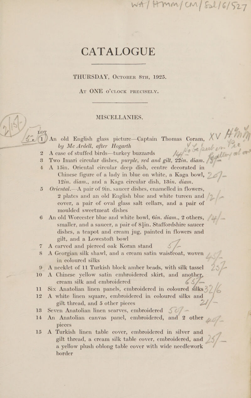 WaT rr MV COM CATALOGUE THURSDAY, Ocroser 8TH, 1925. At ONE 0o’CLOCK PRECISELY. MISCELLANIES. / An old English glass picture—Captain Thomas pe by Mc Ardell, after Hogarth V f A case of stuffed birds—turkey buzzards /ths tela Two Imari circular dishes, purple, red and gilt, 22in. diam. A 15in. Oriental circular deep dish, centre decorated in Chinese figure of a lady in blue on white, a Kaga bowl, 12in. diam., and a Kaga circular dish, 13in. diam. Oriental.—A pair of 9in. saucer dishes, enamelled in flowers, 2 plates and an old English blue and white tureen and cover, a pair of oval glass salt cellars, and a pair of moulded sweetmeat dishes An old Worcester blue and white bowl, 6in. diam., 2 others, smaller, and a saucer, a pair of 84in. Staffordshire saucer dishes, a teapot and cream jug, painted in flowers and gilt, and a Lowestoft bowl - A carved and pierced oak Koran stand S f- in coloured silks A necklet of 11 Turkish block amber beads, with silk tassel A Chinese yellow satin embroidered skirt, and another, cream silk and embroidered PA “cs fam Six Anatolian linen panels, embroidered in coloured fiks 2 A. white linen square, embroidered in coloured silks and Seven Anatolian linen scarves, embroidered pieces A Turkish linen table cover, embroidered in silver and gilt thread, a cream silk table cover, embroidered, and border (La --  A ees ee ee