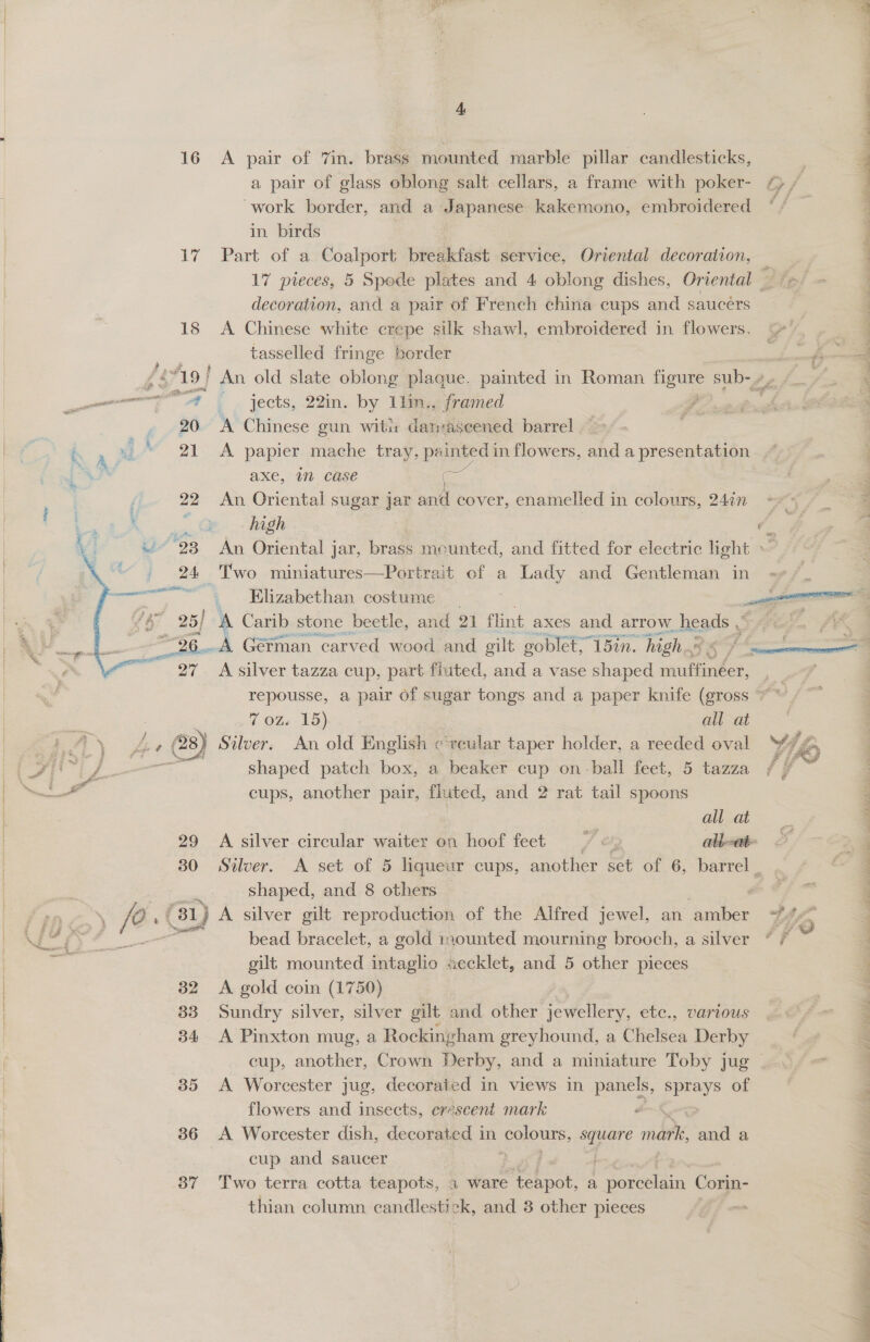    4, a pair of glass oblong salt cellars, a frame with poker- work border, and a Japanese kakemono, embroidered   17 Part of a Coalport breakfast service, Oriental decoration, — 17 pieces, 5 Spode plates and 4 oblong dishes, Oriental Zip: | decoration, and a pair of French china cups and saucers : 18 A Chinese white crepe silk shawl, embroidered in flowers, tasselled fringe border rae 4 - 719] An old slate oblong plaque. painted in Roman ke sub-A, /.. ‘ '7@ — . jects, 22in. by 11in,, framed ‘ 20 A Chinese gun wits damaseened barrel 21 <A papier mache tray, painted in flowers, and a presentation F axe, im case a. F 22 An Oriental sugar jar and cover, enamelled in colours, 247n 2 : high | £ “23 An Oriental j jar, brass mounted, and fitted for electric light 24 Two miniatures—Portrait of a Lady and Gentleman in «+, _ Elizabethan costume _ re 4 } A Carib stone beetle, and 21 flint axes and arrow. heads J oe ag A Gérman carved wood and gilt goblet,” 15in. “high. viwa oe 27 A silver tazza cup, part fiuted, and a vase shaped riuffinéer, 3 repousse, a pair of sugar tongs and a paper knife (gross ~~ : 7 OZ. 15) all at 28) Silver. An old English ¢‘vcular taper holder, a reeded oval YL. shaped patch box, a beaker cup on- ball feet, 5 tazza f es : cups, another pair, fluted, and 2 rat tail spoons ‘ all at : 29 A silver circular waiter on hoof feet = &amp;, alate j 30 Silver. A set of 5 liqueur cups, another set of 6, barrel _ 4 shaped, and 8 others : 31) A silver gilt reproduction of the Alfred jewel, an ‘amber Wo 4 bead bracelet, a gold in0unted mourning brooch, a silver * 7 gilt mounted intaglio aecklet, and 5 other pieces 32 <A gold coin (1750) 33 Sundry silver, silver gilt and other jewellery, etc., various 4 34 A Pinxton mug, a Rockingham greyhound, a Chelsea Derby 3 35 A Worcester jug, decorated in views in panels, SEEeg? of flowers and insects, erescent mark an 36 <A Worcester dish, decorated in peor, sageire mathe and a cup and saucer | 37 Two terra cotta teapots, a ware teapot, a cme ies Corin- thian column candlesti ok, and 3 other pieces f ry = bald : Nase d é a eee eH SWes op eee ry ten
