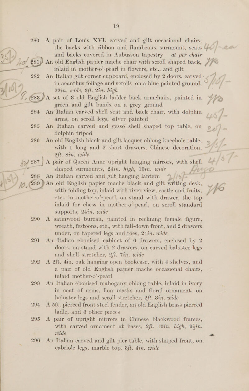  erent 284 285 286 Lil 287 | ae 283 J 0. (289, 292 293 294. 295 296 19 and backs covered in Aubusson tapestry at per chair An old English ge mache chair with scroll shaped back, inlaid in mother-o’-pearl in flowers, ete., and gilt 22in. wide, 3ft. 2in. high ereen and gilt bands on a grey ground An Italian carved shell seat and back chair, with dolphin arms, on scroll legs, silver painted An Italian carved and gesso shell shaped top table, on dolphin tripod An old English black and gilt lacquer oblong kneehole table, 2ft. 8in. wide shaped surmounts, 247n. high, 10in. wide Of par An. Italian carved and gilt hanging lantern “,//4, with folding top, inlaid with river view, castle and fruits, inlaid for chess in mother-o’-pearl, on scroll standard supports, 247n. wide A satinwood bureau, painted in reclining female figure, wreath, festoons, ete., with fall-down front, and 2 drawers under, on tapered legs and toes, 247n. wide doors, on stand with 2 drawers, on carved baluster legs and shelf stretcher, 2ft. 7in. wide A 2ft. 4in. oak hanging open bookcase, with 4 shelves, and a pair of old English papier mache occasional chairs, inlaid mother-o’-pearl An Italian ebonised mahogany oblong table, inlaid in ivory in coat of arms, lion masks and floral ornament, on baluster legs and scroll stretcher, 2ft. 3in. wide A 5ft. pierced front steel fender, an old English brass pierced ladle, and 3 other pieces A pair of upright mirrors in Chinese blackwood frames, wide cabriole legs, marble top, 3ft. 4in. wide