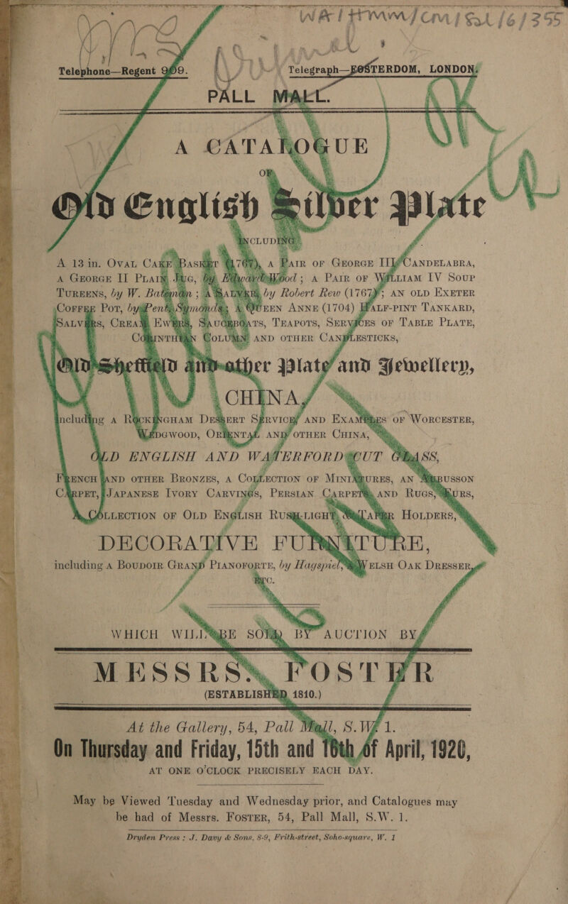     i a7 bey 8 Ope gSTERDOM, LONDON:  . 6 Telegraph—f     Tureens, by W. Bate ,CorrERE Pot, byaPent; SALV#RS, CREAM, Hw’     * ANNE (1704) 3 Bauer TANKARD, S, geig SERYJCES OF cae PLATE,             ng A RO CK] GHAM Drak EDGWOOD, Onk   fi Be AND OTHER BRONZES, A Col ZECTION OF MINIA® JAPANESE [VoRY Carvings       WHICH WILE MESSR (ESTABLISH    Z pl         At the Gallery, 54, mek Vi On Thursday and Friday, 15th and 16th Af April, 1926, AT ONE O'CLOCK PRECISELY EACH DAY. a, eed Tuesday and Wednesday prior, and Catalogues may be had of Messrs. Foster, 54, Pall Mall, S.W. 1. Dryden Press: J. Davy &amp; Sons, 8-9, Frith street, Soho-square, W. 1  ae ane 355