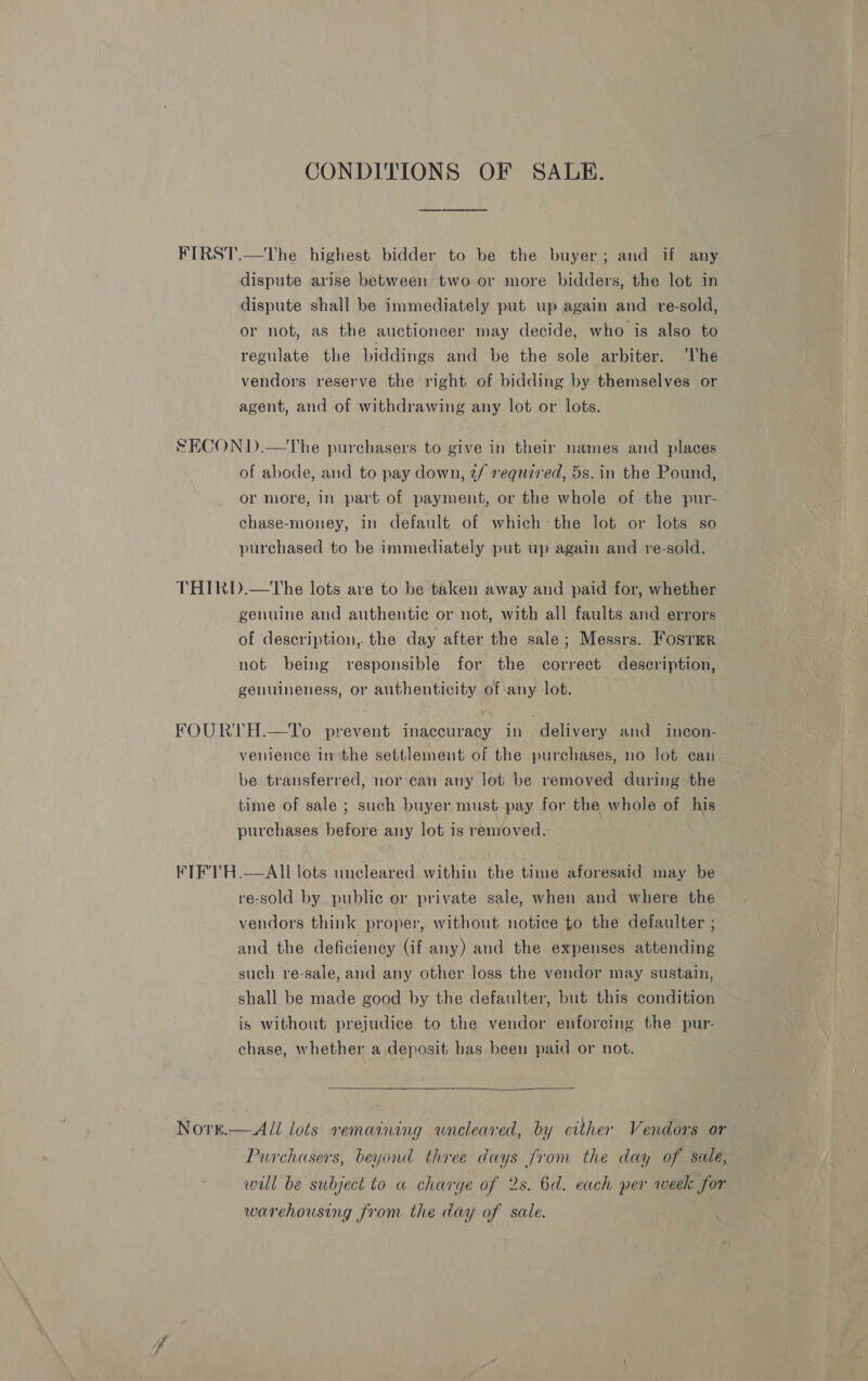 CONDITIONS OF SALE. dispute arise between two or more bidders, the lot in dispute shall be immediately put up again and re-sold, or not, as the auctioneer may decide, who is also to regulate the biddings and be the sole arbiter. ‘lhe vendors reserve the right of bidding by themselves or agent, and of withdrawing any lot or lots. of abode, and to pay down, 2/ required, 5s.in the Pound, or more, in part of payment, or the whole of the pur- chase-money, in default of which the lot or lots so purchased to be immediately put up again and re-sold. genuine and authentic or not, with all faults and errors of description, the day after the sale; Messrs. FosrmR not being responsible for the correct description, genuineness, or authenticity of any lot. venience inthe settlement of the purchases, no lot can be transferred, nor can any lot be removed during the time of sale ; such buyer must pay for the whole of. his purchases before any lot is removed. Nore. re-sold by public or private sale, when and where the vendors think proper, without notice to the defaulter ; and the deficiency (if any) and the expenses attending such re-sale, and any other loss the vendor may sustain, shall be made good by the defaulter, but this condition is without prejudice to the vendor enforcing the pur- chase, whether a deposit has been paid or not.   All lots remaining wneleared, by erther Vendors or Purchasers, beyond three days from the day of sale, will be subject to a charge of 2s. 6a. each per week for warehousing from the day of sale.