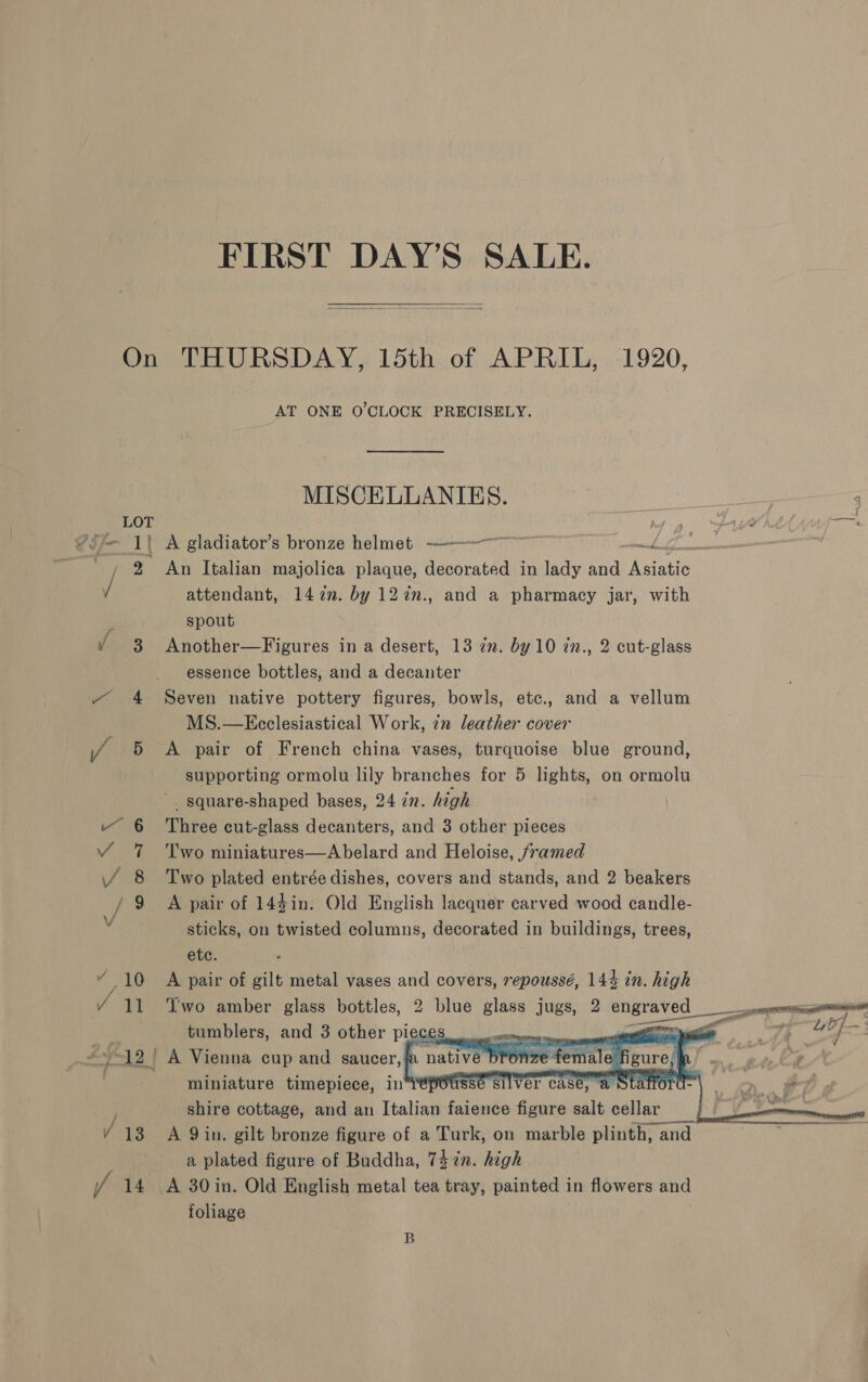 FIRST DAY’S SALE.  On THURSDAY, 15th of APRIL, 1920, AT ONE O'CLOCK PRECISELY. MISCELLANIES. : Meee LOT Ys ~uW £ OE, ?3y— 1} A gladiator’s bronze helmet ————~ wif, ~, 2% An Italian majolica plaque, decorated in lady and Naat / attendant, 14 2n. by 12in., and a pharmacy jar, with spout ¥ 3 Another—Figures in a desert, 13 7m. by 10 2n., 2 cut-glass essence bottles, and a decanter ~ 4 Seven native pottery figures, bowls, etc., and a vellum MS.—Ecclesiastical Work, 7n leather cover J 5 A pair of French china vases, turquoise blue ground, supporting ormolu lily branches for 5 lights, on ormolu _ square-shaped bases, 24 27. high “ 6 Three cut-glass decanters, and 3 other pieces ¥ 7 Two miniatures—Abelard and Heloise, framed i 8 Two plated entrée dishes, covers and stands, and 2 beakers J ~9 A pair of 144in. Old English lacquer carved wood candle- sticks, on twisted columns, decorated in buildings, trees, etc. : “ 10 A pair of gilt metal vases a covers, repoussé, 144 in. high 11 ‘Two amber glass bottles, 2 blue glass jugs, 2 engraved_ tumblers, and 3 other Plo C en nie i Te ee 12 | A Vienna cup and saucer,. native bronze female. miniature timepiece, in® epousse s } shire cottage, and an Italian faience figure ah wails 3 / 13 A Qin. gilt bronze figure of a Turk, on marble plinth, a and a plated figure of Buddha, 747n. high / 14 A 30in. Old English metal tea tray, painted in flowers and foliage       B