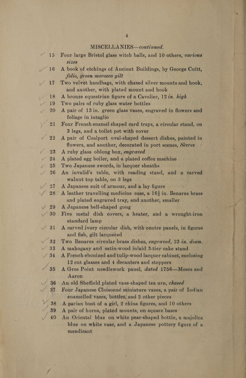 20 + MISCELLA NIES—continued. Four large Bristol glass witch balls, and 10 others, various sizes A book of etchings of Ancient Buildings, by George Cuitt, Solio, green morocco gilt Two velvet handbags, with chased silver mounts and hook, and another, with plated mount and hook A bronze equestrian figure of a Cavalier, 12 in. high A pair of 131in. green glass vases, engraved in flowers and foliage in intaglio | Four French enamel shaped card trays, a circular stand, on 3 legs, and a toilet pot with cover A pair of Coalport oval-shaped dessert dishes, painted in flowers, and another, decorated in port scenes, Sevres A ruby glass oblong box, engraved A plated egg boiler, and a plated coffee machine Two Japanese swords, in lacquer sheaths An invalid’s table, with reading stand, and a carved walnut top table, on 3 legs . A Japanese suit of armour, and a lay figure A leather travelling medicine case, a 164 in. Benares brass and plated engraved tray, and another, smaller A Japanese bell-shaped gong Five metal dish covers, a heater, and a wrought-iron standard lamp ) A earved ivory circular dish, with windee panels, in igunes and fish, gilt lacquered Two Benares circular brass dishes, engraved, 23 in. diam. A mahogany and satin-wood inlaid 3-tier cake stand A French ebonized and tulip-wood lacquer cabinet, enclosing 12 cut glasses and 4 decanters and stoppers A Gros Point needlework panel, dated 1756—Moses and Aaron An old Sheffield plated vase-shaped tea urn, chased Four Japanese Cloisonné miniature vases, a pair of Indian enamelled vases, bottles, and 2 other pieces A parian bust of a girl, 2 china figures, and 10 others A pair of horns, plated mounts, on square bases An Oriental blue on white pear-shaped bottle, a majolica blue on white vase, and a Japanese pottery figure of a mendicant