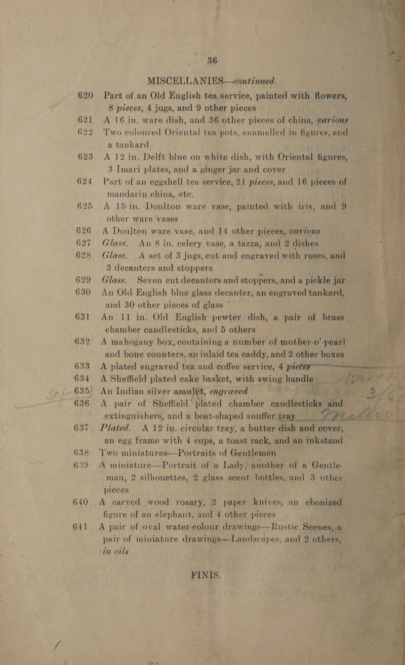 640 641 36 MISCELLA NIES—continued. Part of an Old English tea service, painted with flowers, 8 pieces, 4 jugs, and 9 other pieces A 16 in. ware dish, and 36 other pieces of fa various Two coloured Oriental tea pots, enamelled in figures, and a tankard A 12 in. Delft blue on white dish, with Oriental figures, 3 Imari plates, and a ginger jar and cover Part of an eggshell tea service, 21 pieces, and 16 pieces of mandarin china, ete. A 15 in. Doulton ware vase, painted with iris, and 9 other ware vases A Doulton ware vase, and 14 other pieces, various Glass. An 8 in. celery vase, a tazza, and 2 dishes Glass. A set of 3 jugs, eut and engraved with reses, and 3 decanters and stoppers | : Glass. Seven cut decanters and stoppers, and a pickle jar An Old English blue glass decanter, an engraved tankard, and 30 other pieces of glass ~ chamber candlesticks, and 5 others. A mahogany box, containing a number of mother-o-pear! and bone counters, an inlaid tea caddy, and 2 other boxes  A Sheffield plated cake basket, with swing handles . An Indian silver amulet, engraved Plated. A 12 in. circular tray, a butter dish and cover, an egg frame with 4 cups, a toast rack, and an inkstand ‘wo miniatures—Portraits of Gentlemen A miniature—Portrait of a Lady, another of a Gentle- man, 2 silhouettes, 2 glass scent bottles, and 3 other pieces A carved wood rosary, 2 paper knives, an ebonized ficure of an elephant, and 4 other pieces A pair of oval water-colour drawings—Rustic Scenes, a pair of miniature drawings—Landscapes, and 2 others, an oils FINIS. ae eee 