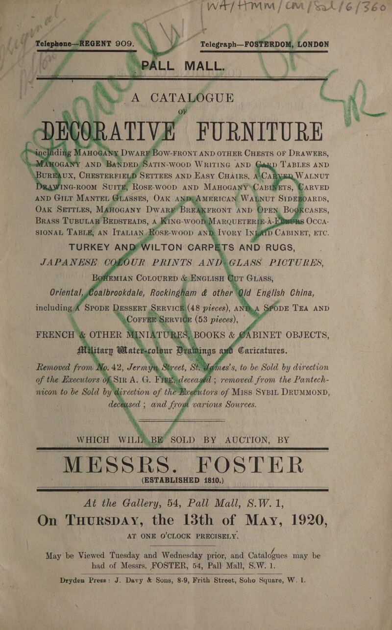        AND wenn MANTEL esis, OAK ANE Bi Oak SETTLES, inten Dany’ KFRONT ‘AND | _ Bogkcasss, Kine-woon, panun BRIE-) -A-Kiw@ns Occa- Ap AHEMIAN EoLoeRHD 7 BNarisn t &amp; UT GLASS,  hus pieces), A x AS $opE TEA AND * TX : (53 pieces), gt FRENCH 7 OTHER MD in RES, BOOKS &amp; #4 \BINET OBJECTS, Lili terol. His ings ag Siaees bony Nc i, Sta A Wdines’s, to be Sold by direction of the Executors Of aS TTR ac eceased ; removed from the Pantech- nicon to be Sold by direction ue, the B eb tors of Miss SyBiL. DRUMMOND, dece 7 sed; and fr ow various Sources.   WHICH WIL h.BBY SOLD BY AUCTION, BY MESSRS. FOSTER (ESTABLISHED 1810.)       cat the Gallery, 54, Pall Mall, S.W. 1, On THURSDAY, the 13th of May, 1920, AT ONE O'CLOCK PRECISELY. May be Viewed Tuesday and Wednesday prior, and Citalobnes may be Dryden Press: J. Davy &amp; Sons, 8-9, Frith Street, Soho Square, W, l.   