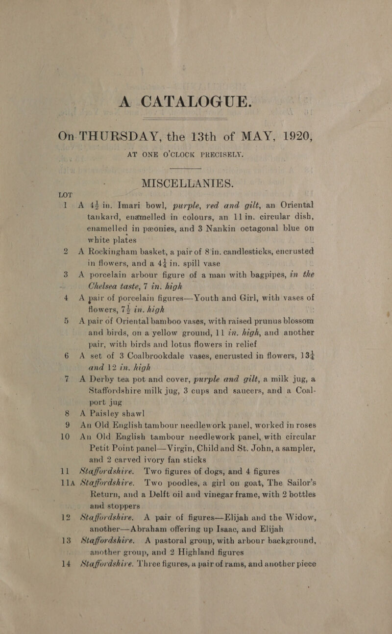 A CATALOGUE.   LOT l 11A 13 14 AT ONE O'CLOCK PRECISELY. MISCELLANIES. A 43 in. Imari bowl, purple, red and gilt, an Oriental tankard, enamelled in colours, an 11lin. circular dish, enamelled in peonies, and 3 Nankin octagonal blue on white plates A Rockingham basket, a pair of 8 in. candlesticks, encr usted in flowers, and a 44 in. spill vase A porcelain arbour figure of a man with Hak pie, in the Chelsea taste, 7 in. high A pair of porcelain figures—Youth and Girl, with vases of flowers, 74 in. high . A pair of Oriental bamboo vases, with raised prunus blossom and birds, on a yellow ground, 11 in. high, and another pair, with birds and lotus flowers in relief A set of 3 Coalbrookdale vases, encrusted in flowers, 134 and 12 in. high A Derby tea pot and cover, purple and gilt, a milk jug, a Staffordshire milk jug, 3 cups and saucers, and a Coal- port jug A Paisley shawl An Old English tambour needlework panel, worked in roses An Old English tambour needlework panel, with circular Petit Point panel— Virgin, Child and St. John, a sampler, and 2 carved ivory fan sticks Staffordshire. Two figures of dogs, and 4 figures Staffordshire. Two poodles, a girl on goat, The Sailor’s Return, and a Delft oil aud vinegar frame, with 2 bottles and stoppers Staffordshire. A pair of figures—Elijah and the Widow, another—Abraham offering up Isaac, and Elijah Staffordshire. A pastoral group, with arbour background, another group, and 2 Highland figures Staffordshire. Vhree figures, a pair of rams, and another piece
