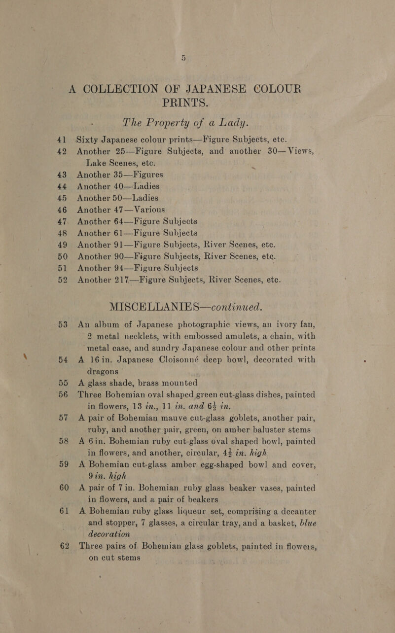 62 fa) PRINTS. The Property of a Lady. Sixty Japanese colour prints—Figure Subjects, ete. Another 25—Figure Subjects, and another 30— Views, Lake Scenes, etc. Another 35—Figures Another 40—Ladies Another 50—Ladies Another 47— Various Another 64—Figure Subjects Another 61—Figure Subjects Another 91—Figure Subjects, River Scenes, etc. Another 90—Figure Subjects, River Scenes, ete. Another 94—Figure Subjects uaeacr 217—Figure Subjects, River ae etc. MISCELLANIES—continued. An album of Japanese photographic views, an ivory fan, 2 metal necklets, with embossed amulets, a chain, with ‘metal case, and sundry Japanese colour and other prints A 16in. Japanese Cloisonné deep bowl, decorated with dragons &gt; : A glass shade, brass mounted Three Bohemian oval shaped green cut-glass dishes, painted A pair of Bohemian mauve cut-glass goblets, another pair, ruby, and another pair, green, on amber baluster stems A 6in. Bohemian ruby cut-glass oval shaped bowl, painted in flowers, and another, circular, 4% in. high A Bohemian cut-glass amber egg-shaped bowl and cover, 9in. high A pair of 7in. Bohemian ruby glass beaker vases, painted in flowers, and a pair of beakers A Bohemian ruby glass liqueur set, comprising a decanter and stopper, 7 glasses, a circular tray, and a basket, blue _ decoration | Three pairs of Bohemian glass goblets, painted in flowers, on cut stems