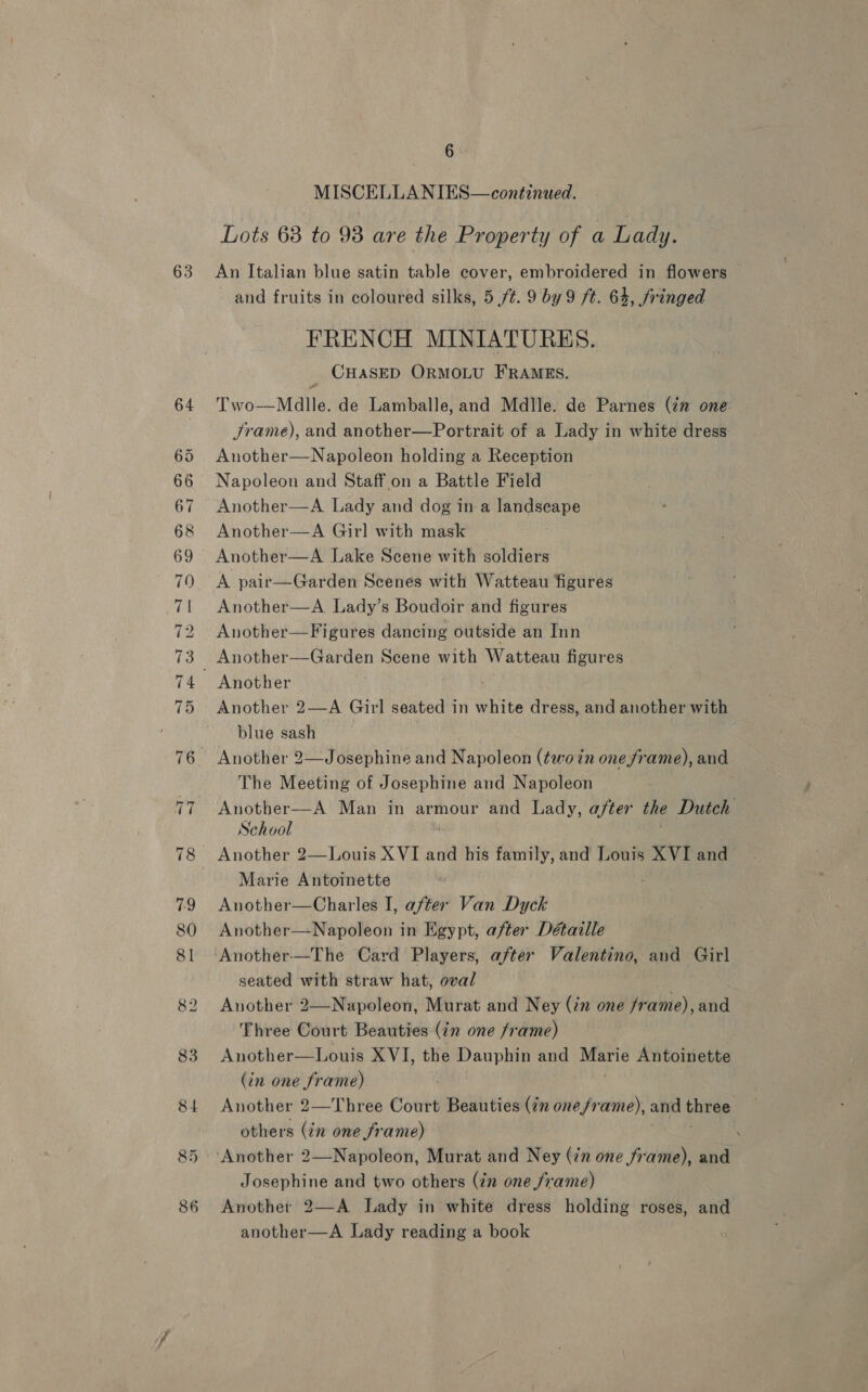 6 : Lots 68 to 98 are the Property of a Lady. and fruits in coloured silks, 5 ft. 9 by 9 ft. 64, fringed FRENCH MINIATURES. CHASED ORMOLU FRAMES. Two-—Mdlle. de Lamballe, and Mdlle. de Parnes (in one: Jrame), and another—Portrait of a Lady in white dress Another—Napoleon holding a Reception Napoleon and Staff on a Battle Field Another—A Lady and dog in a landseape Another—A Girl with mask A pair—Garden Scenes with Watteau figures Another—A. Lady’s Boudoir and figures Another—Figures dancing outside an Inn Another Another 2—A Girl seated in white dress, and another with blue sash Another 2—Josephine and Napoleon (two in oneframe), and The Meeting of Josephine and Napoleon Another—A Man in armour and Lady, after the Dutch School Marie Antoinette Another—Charles I, after Van Dyck Another—Napoleon in Egypt, after Détaille Another-—The Card Players, after Valentino, and Girl seated with straw hat, oval Another 2—Napoleon, Murat and Ney (in one frame), and Three Court Beauties (in one frame) Another—Louis XVI, the Dauphin and praehe Antoinette (in one frame) Another 2—Three Court Beauties (72 one/rame), and this others (in one frame) | Josephine and two others (in one frame) Another 2—A Lady in white dress holding roses, and another—A Lady reading a book