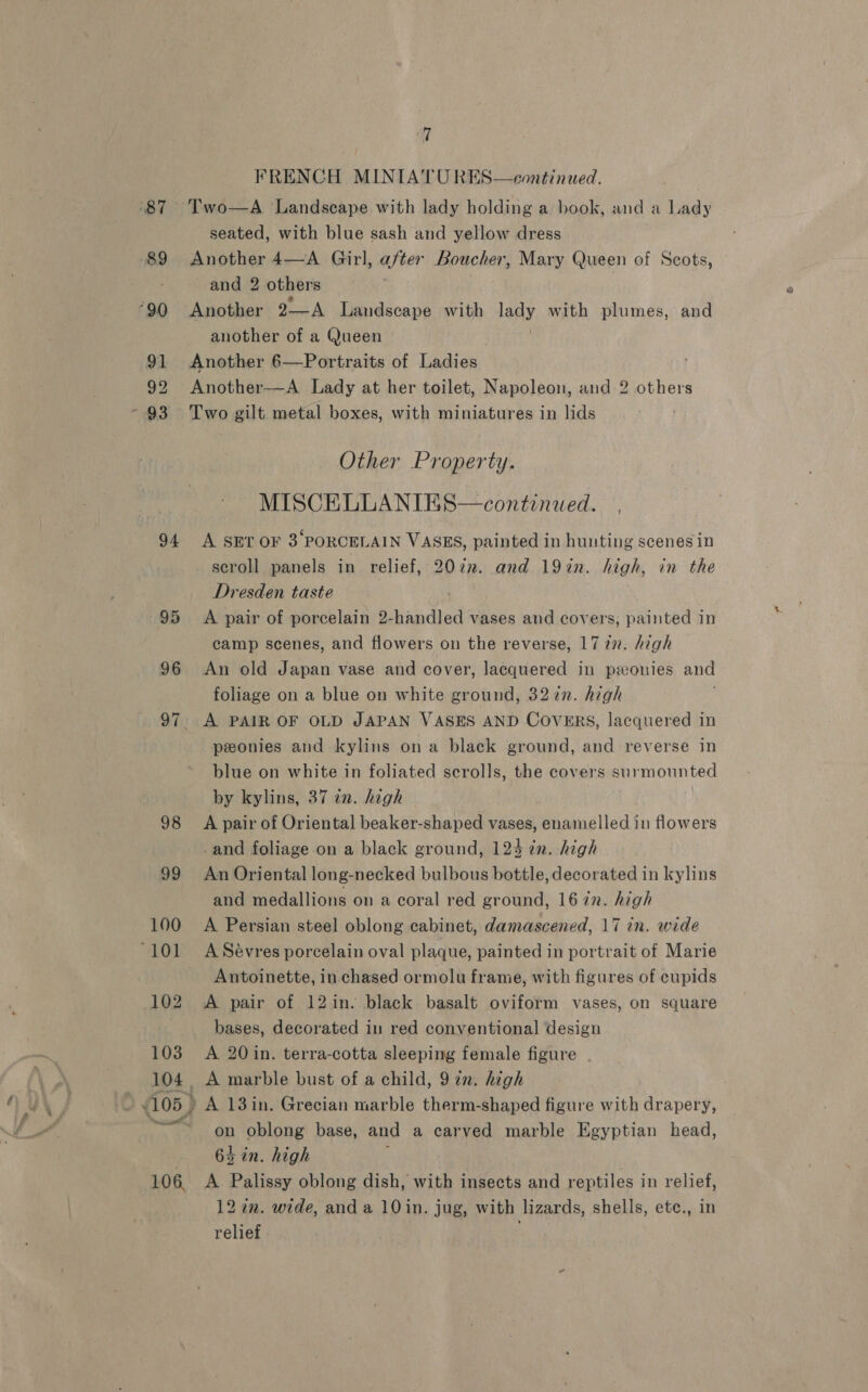 ‘87 89 90 91 92 ~ 93 94 103 104, 105 106, WT FRENCH MINIATU RES—continued. seated, with blue sash and yellow dress Another 4—A Girl, after Boucher, Mary Queen of Scots, and 2 others Another 2—A Landscape with lady with plumes, and another of a Queen Another 6—Portraits of Eatick Another—A Lady at her toilet, Napoleon, and 2 others Two gilt metal boxes, with miniatures in lids Other Property. MISCELLANIES—continuwed. A SET OF 3‘PORCELAIN VASES, painted in hunting scenesin scroll panels in relief, 20én. and 19in. high, in the Dresden taste A pair of porcelain 2-handled vases and covers, painted in camp scenes, and flowers on the reverse, 1727. high An old Japan vase and cover, lacquered in ponies and foliage on a blue on white ground, 327n. high A PAIR OF OLD JAPAN VASES AND COVERS, lacquered in peonies and kylins ona black ground, and reverse in blue on white in foliated scrolls, the covers enymounted by kylins, 37 in. high A pair of Oriental beaker-shaped vases, enamelled in flowers -and foliage on a black ground, 124 2n. high An Oriental long-necked bulbous bottle, decorated in kylins and medallions on a coral red ground, 167n. high A Persian steel oblong cabinet, damascened, 17 in. wide Antoinette, in chased ormolu frame, with figures of cupids A pair of 12in. black basalt oviform vases, on square bases, decorated in red conventional design A 20 in. terra-cotta sleeping female figure | A marble bust of a child, 97n. high A 13in. Grecian marble therm-shaped figure with drapery, on oblong base, and a carved marble Egyptian head, 64 in. high A. Palissy oblong dish, with insects and reptiles in relief, 12 in. wide, and a 10in. jug, with lizards, shells, ete., in relief ;