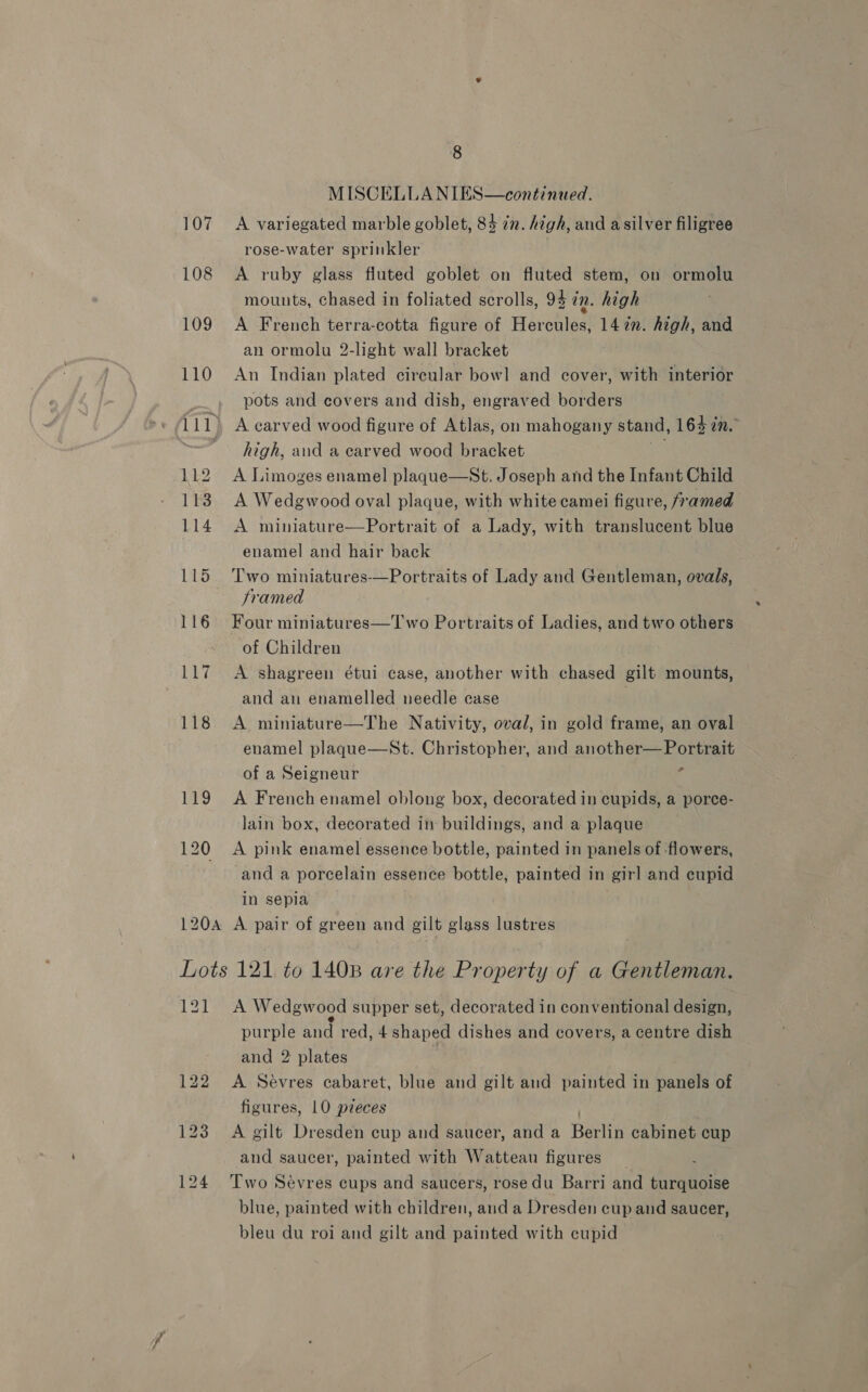 MISCELLANIES—continued. 107 A variegated marble goblet, 84 7. high, and asilver filigree rose-water sprinkler | 108 <A ruby glass fluted goblet on fluted stem, on ormolu mounts, chased in foliated scrolls, 94 in. high 109 A French terra-cotta figure of Hercules, 147”. high, and an ormolu 2-light wall bracket 110 An Indian plated circular bowl and cover, with interior pots and covers and dish, engraved borders 1 i1) A carved wood figure of Atlas, on mahogany stand, 164 in. high, and a carved wood bracket 112 A Limoges enamel plaque—St. Joseph and the Infant Child 1138 A Wedgwood oval plaque, with white camei figure, framed 114 A miniature—Portrait of a Lady, with translucent blue enamel and hair back 115 Two miniatures-—Portraits of Lady and Gentleman, ovals, Framed 116 Four miniatures—T'wo Portraits of Ladies, and two others of Children 117 A shagreen étui case, another with chased gilt mounts, and an enamelled needle case : 118 <A miniature—The Nativity, oval, in gold frame, an oval enamel plaque—St. Christopher, and another of a Seigneur 119 A French enamel oblong box, decorated in cupids, a porce- lain box, decorated in buildings, and a plaque 120 A pink enamel essence bottle, painted in panels of flowers, and a porcelain essence bottle, painted in girl and eupid in sepia 120A A pair of green and gilt glass lustres Lots 121 to 1408 are the Property of a Gentleman. LS tae Wedgwood supper set, decorated in conventional design, purple and red, 4 shaped dishes and covers, a centre dish and 2 plates 122 A Sevres cabaret, blue and gilt and painted in panels of figures, 10 pzeces 123 A gilt Dresden cup and saucer, and a Bevin cabinet cup and saucer, painted with Watteau figures ; 124 Two Sevres cups and saucers, rose du Barri and turquoise blue, painted with children, and a Dresden cup and saucer, bleu du roi and gilt and painted with cupid