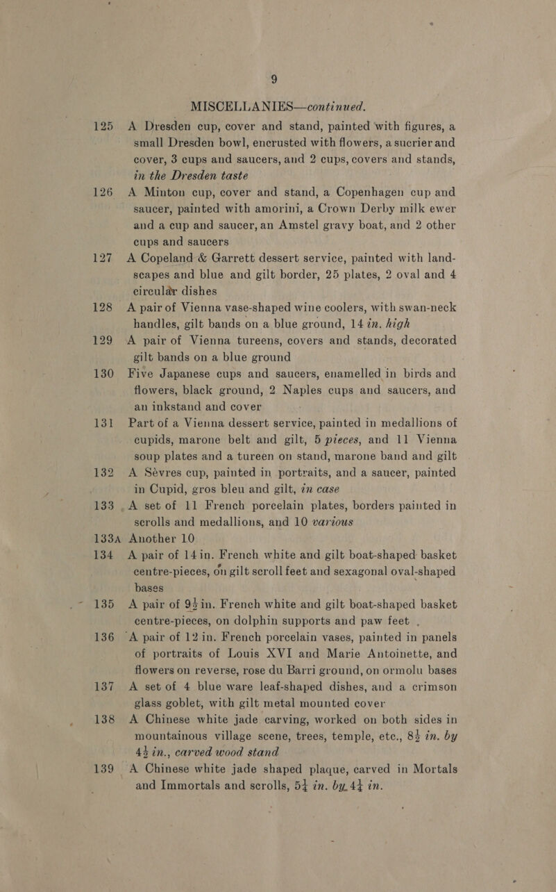 125 126 131 136 137 138 9 MISCELLANIES—continued. A Dresden cup, cover and stand, painted with figures, a small Dresden bowl, encrusted with flowers, a sucrier and cover, 3 cups and saucers, and 2 cups, covers and stands, in the Dresden taste A Minton cup, cover and stand, a Copenhagen cup and saucer, painted with amorini, a Crown Derby milk ewer and a cup and saucer, an Amstel gravy boat, and 2 other cups and saucers A Copeland &amp; Garrett dessert service, painted with land- scapes and blue and gilt border, 25 plates, 2 oval and 4 circular dishes handles, gilt bands on a blue ground, 14 in. high A pair of Vienna tureens, covers and stands, decorated gilt bands on a blue ground | Five Japanese cups and saucers, enamelled in birds and flowers, black ground, 2 Naples cups and saucers, and an inkstand and cover Part of a Vienna dessert service, painted in medallions of cupids, marone belt and gilt, 5 pzeces, and 11 Vienna soup plates and a tureen on stand, marone band and gilt A Sevres cup, painted in portraits, and a saucer, painted in Cupid, gros bleu and gilt, 72 case A set of 11 French porcelain plates, borders painted in scrolls and medallions, and 10 various Another 10. A pair of 14in. French white and gilt boat-shaped basket centre-pieces, on gilt scroll feet and sexagonal oval-shaped bases A pair of 93in. French white and gilt boat-shaped basket centre-pieces, on dolphin supports and paw feet . of portraits of Louis XVI and Marie Antoinette, and flowers on reverse, rose du Barri ground, on ormolu bases A set of 4 blue ware leaf-shaped dishes, and a crimson glass goblet, with gilt metal mounted cover A Chinese white jade carving, worked on both sides in mountainous village scene, trees, temple, etc., 84 in. by 44 in., carved wood stand A Chinese white jade shaped plaque, carved in Mortals and Immortals and scrolls, 54 in. by. 44 in.
