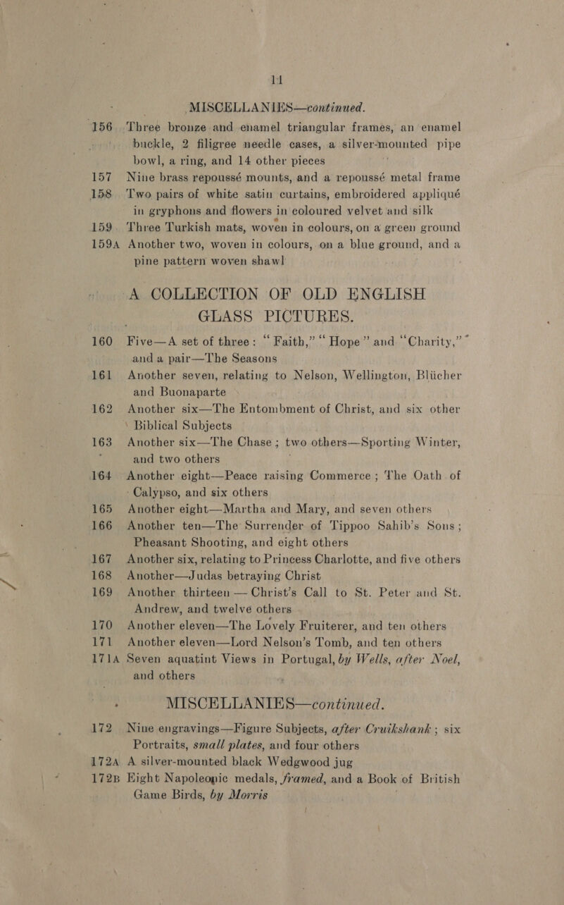 “156. 157 158 159 159A 172 172A 172B li MISCELLANIES—continued. Three bronze and enamel triangular frames, an enamel buckle, 2 filigree needle cases, a silver-mounted pipe bowl, a ring, and 14 other pieces | Nine brass repoussé mounts, and a repoussé metal frame Two pairs of white satin curtains, embroidered appliqué in gryphons and flowers 1 In coloured velvet and: silk Three Turkish mats, woven in colours, on a green ground Another two, woven in colours, on a blue ground, and a pine pattern woven shawl | GLASS PICTURES. and a pair—The Seasons Another seven, relating to Nelson, Wellington, Bliicher and Buonaparte Another six—The Entombment of Christ, and six other Another six—The Chase ; two others—Sporting Winter, and two others Another eight—Peace raising Commerce ; The Oath of Calypso, and six others Another eight—Martha and Mary, and seven others Another ten—The Surrender of Tippoo Sahib’s Sons ; Pheasant Shooting, and eight others Another six, relating to Princess Charlotte, and five others Another—Judas betraying Christ Another thirteen — Christ’s Call to St. Peter and St. Andrew, and twelve others __ Another eleven—The Lovely Fruiterer, and ten others Another eleven—Lord Nelson’s Tomb, and ten others Seven aquatint Views in Portugal, by Wells, after Noel, aud others MISCELLANIES—continued. Nine engravings—Figure Subjects, after Cruikshank ; six Portraits, small plates, and four others A silver-mounted black Wedgwood jug Eight Napoleonic medals, framed, and a Book of British Game Binds, by Morris