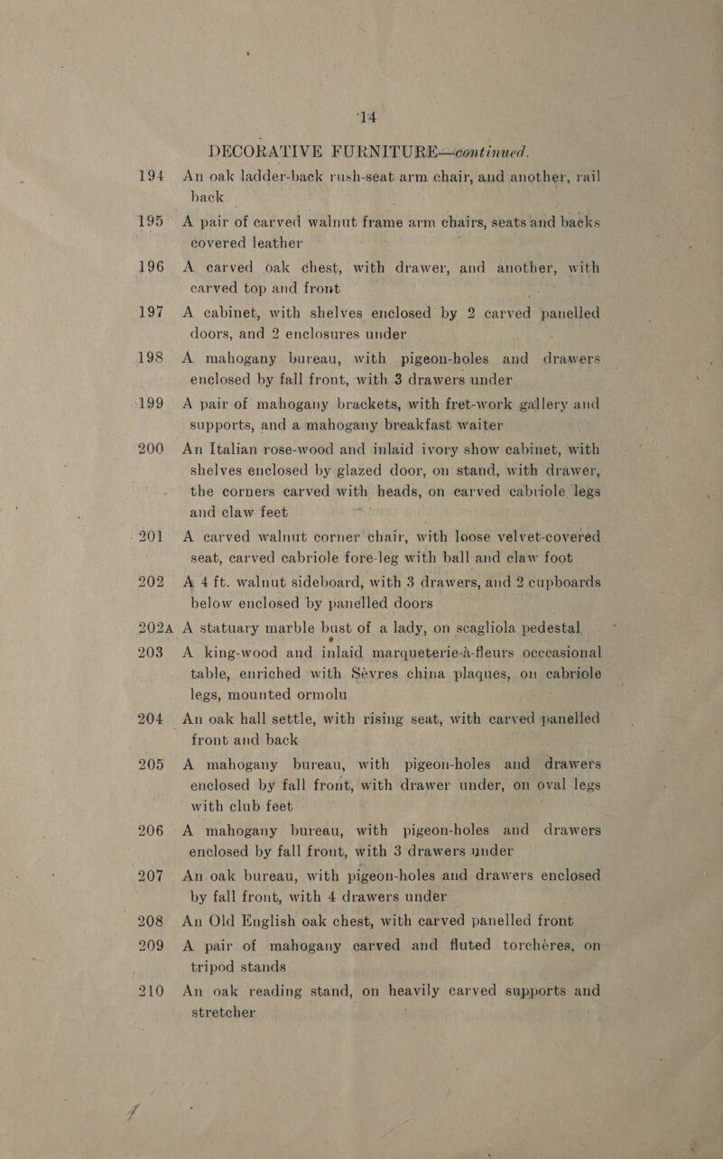 DECORATIVE FURNITURE—continued. 194 An oak ladder-back rush-seat arm chair, and another, rail back | 195 A pair of carved walnut frame arm chairs, seats and backs covered leather 196 &lt;A carved oak chest, with drawer, and another, with carved top and front 197 A cabinet, with shelves enclosed by 2 carved panelled doors, and 2 enclosures under | 198 A mahogany bureau, with pigeon-holes and drawers enclosed by fall front, with 3 drawers under 199 A pair of mahogany brackets, with fret-work gallery and supports, and a mahogany breakfast waiter 200 An Italian rose-wood and inlaid ivory show cabinet, with shelves enclosed by glazed door, on stand, with drawer, the corners carved with heads, on carved cabriole legs and claw feet | -201 A carved walnut corner chair, with loose velvet-covered seat, carved cabriole fore-leg with ball and claw foot 202 A 4 ft. walnut sideboard, with 3 drawers, and 2 cupboards below enclosed by panelled doors 3 2024 A statuary marble bust of a lady, on scagliola pedestal, 203 A. king-wood and inlaid marqueterie-a-fleurs occcasional table, enriched with Sévres china plaques, on cabriole legs, mounted ormolu 204 An oak hall settle, with rising seat, with carved panelled front and back 205 A mahogany bureau, with pigeon-holes and drawers enclosed by fall front, with drawer under, on oval legs with club feet 206 _A mahogany bureau, with pigeon-holes and drawers enclosed by fall front, with 3 drawers under 207 An oak bureau, with pigeon-holes and drawers enclosed by fall front, with 4 drawers under 208 An Old English oak chest, with carved panelled front 209 A pair of mahogany carved and fluted torchéres, on tripod stands : 210 An oak reading stand, on heavily carved supports and stretcher .
