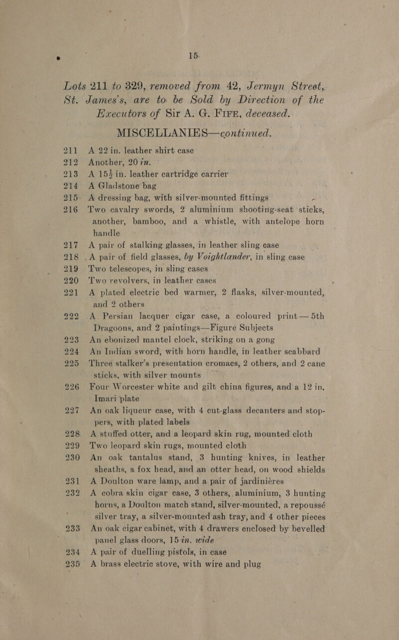 15: Executors of Sir A. G. FIF8, deceased. MISCELLANIES—continued. A 22 in. leather shirt case Another, 20 zn. A 154 in. leather cartridge carrier A Gladstone bag , A dressing bag, with silver- Heanted fittings pe Two cavalry swords, 2 aluminium shooting-seat sticks, another, bamboo, and a whistle, with antelope horn handle ) A pair of stalking glasses, in leather sling case | A pair of field glasses, by Votghtlander, in sling case Two telescopes, in sling cases | Two revolvers, in leather cases A plated electric bed warmer, 2 flasks, silver-mounted, and 2 others Dragoons, and 2 paintings—Figure Subjects An ebonized mantel clock, striking on a gong An Indian sword, with horn handle, in leather scabbard Three stalker’s presentation cromacs, 2 others, and 2 cane Four Worcester white and gilt china figures, and a 12 in, Imari plate An oak liqueur case, with 4 cut-glass decanters and stop- pers, with plated labels A stuffed otter, and a leopard skin rug, mounted loth Two leopard skin rugs, mounted cloth An oak tantalus stand, 3 hunting knives, in leather sheaths, a fox head, and an otter head, on wood shields A Doulton ware lamp, and a pair of jardiniéres A cobra skin cigar ease, 3 others, aluminium, 3 hunting horns, a Doulton match stand, silver-mounted, a repoussé silver tray, a silver-mounted ash tray, and 4 other pieces An oak cigar cabinet, with 4 drawers enclosed by bevelled panel glass doors, 157. wide A pair of duelling pistols, in case A brass electric stove, with wire and plug