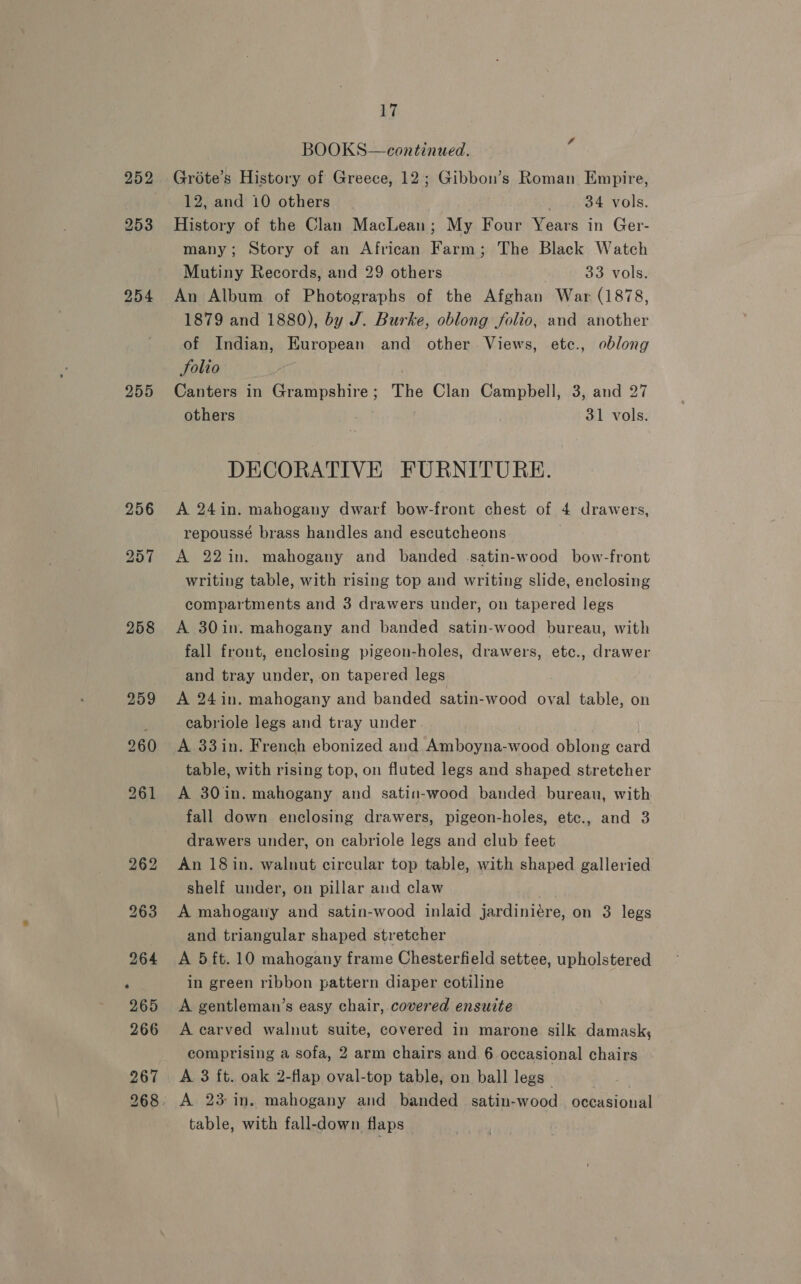 254 255 256 258 17 BOOKS—continued. é Grote’s History of Greece, 12; Gibbon’s Roman Empire, 12, and 10 others ; 34 vols. History of the Clan MacLean; My Four Years in Ger- many; Story of an African Farm; The Black Watch Mutiny Records, and 29 others 33 vols. An Album of Photographs of the Afghan War (1878, 1879 and 1880), by J. Burke, oblong folio, and another of Indian, European and other. Views, etc., oblong Solio Canters in Grampshire; The Clan Campbell, 3, and 27 others | 31 vols. DECORATIVE FURNITURE. A 24in. mahogany dwarf bow-front chest of 4 drawers, repoussé brass handles and escutcheons A 22in. mahogany and banded satin-wood bow-front writing table, with rising top and writing slide, enclosing compartments and 3 drawers under, on tapered legs A 30in. mahogany and banded satin-wood bureau, with fall front, enclosing pigeon-holes, drawers, etc., drawer and tray under, on tapered legs A 24in. mahogany and banded satin-wood oval table, on eabriole legs and tray under A 33 in. French ebonized and. Amboyna-wood oblong card table, with rising top, on fluted legs and shaped stretcher A 30in. mahogany and satin-wood banded bureau, with fall down enclosing drawers, pigeon-holes, ete., and 3 drawers under, on cabriole legs and club feet An 18 in. walnut circular top table, with shaped galleried shelf under, on pillar aud claw | A mahogany and satin-wood inlaid jardiniére, on 3 legs and triangular shaped stretcher A 5 ft. 10 mahogany frame Chesterfield settee, upholstered in green ribbon pattern diaper cotiline A gentleman’s easy chair, covered ensuite A carved walnut suite, covered in marone silk damask; comprising a sofa, 2 arm chairs and 6 occasional chairs A 3 ft. oak 2-flap oval-top table, on ball legs” A 23 in. mahogany and banded satin-wood occasional table, with fall-down flaps