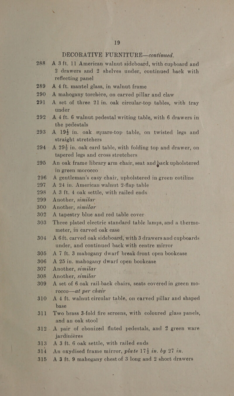 288 19 DECORATIVE FURNITURE—continued. A 3 ft. 11 American walnut sideboard, with cupboard and 2 drawers and 2 shelves under, continued back with reflecting panel A 4 ft. mantel glass, in walnut frame A mahogany torchére, on carved pillar and claw A set of three 21 in. oak circular-top tables, with tray under A 4 ft. 6 walnut pedestal writing table, with 6 drawers in the pedestals A 194 in. oak. square-top table, on twisted legs and straight stretchers A 29% in. oak card table, with folding top and drawer, on tapered legs and cross stretchers An oak frame library arm chair, seat and pack upholstered in green morocco A gentleman’s easy chai, upholstered in green cotiline A 24 in. American walnut 2-flap table A 3 ft. 4 oak settle, with railed ends Another, semzlar Another, similar A tapestry blue and red table cover Three plated electric standard table lamps, and a thermo- meter, in carved oak case A 6ft. carved oak sideboard, with 3 drawers and cupboards under, and continued back with centre mirror A 7 ft. 3 mahogany dwarf break-front open bookcase A 25 in. mahogany dwarf open bookcase Another, semzlar Another, s¢milar A set of 6 oak rail-back chairs, seats covered in green mo- rocco—at per chair A 4 ft. walnut circular table, on carved pillar ae shaped base Two brass 3-fold fire screens, with coloured glass panels, and an oak stool jardiniéres A 3 ft. 6 oak settle, with railed ends An oxydised frame mirror, plate 174 in. by 27 in. A 3 ft. 9 mahogany chest of 3 long and 2 short drawers