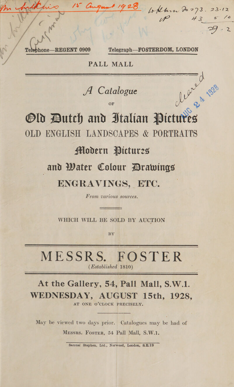   bay | I seis 0909 Telegraph—FOSTERDOM, LONDON PALL MALL  A Catalogue OF oY | TAs Old Dutch and Italian Pictures OLD ENGLISH LANDSCAPES &amp; PORTRAITS Hodern Pictures and Water Colour Drawings ENGRAVINGS, ETC. From various sources. ore se WHICH WILL BE SOLD BY AUCTION BY (Established 1810)  At the Gallery, 54, Pall Mall, S.W.1. WEDNESDAY, AUGUST 15th, 1928, AT ONE O’CLOCK PRECISELY.  May be viewed two days prior. Catalogues may be had of Messrs. Foster, 54 Pall Mall, S.W.1. Samuel Stephen, Ltd., Norwood, London, S.B.19