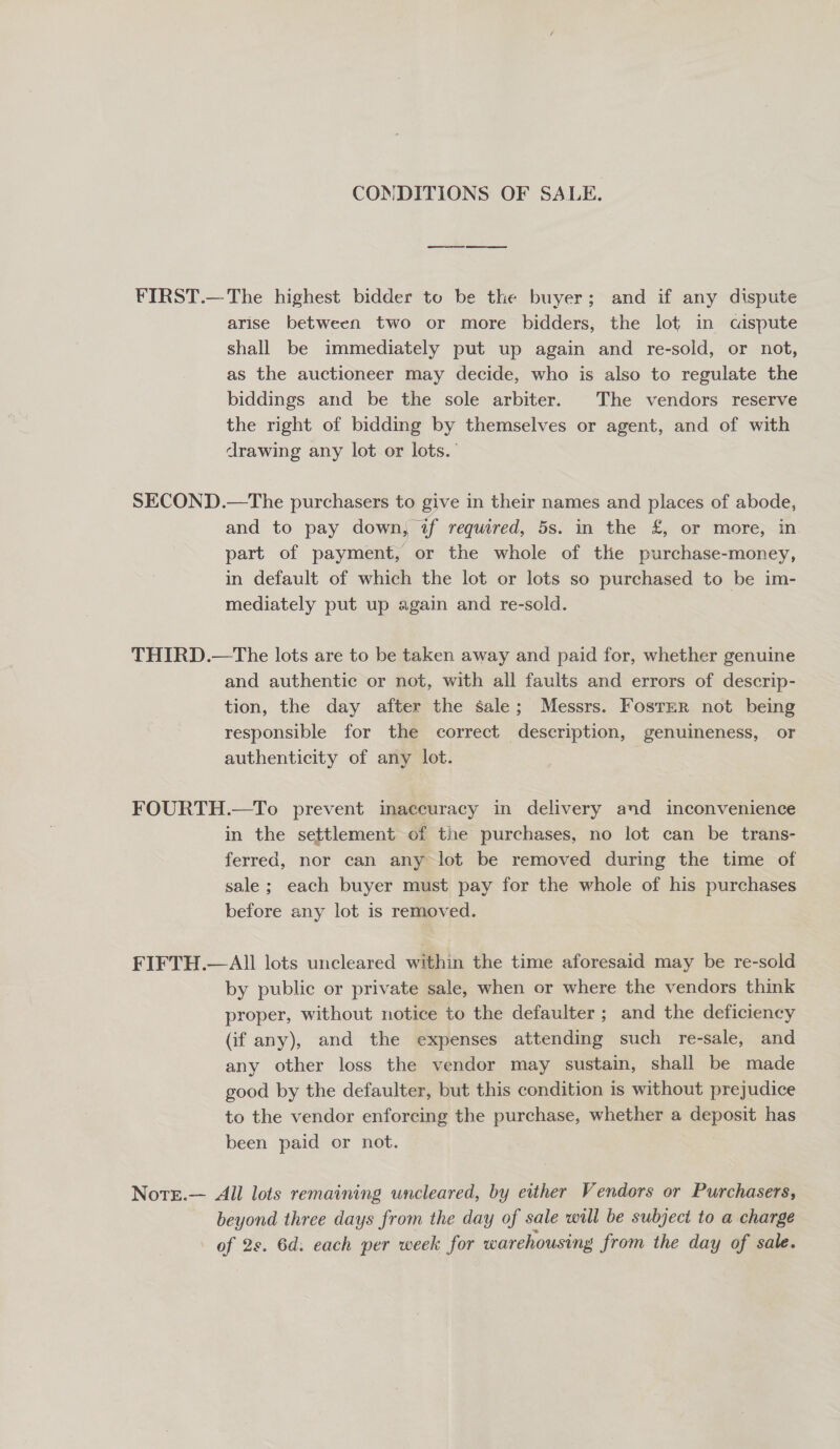 CONDITIONS OF SALE. FIRST.— The highest bidder to be the buyer; and if any dispute arise between two or more bidders, the lot in caspute shall be immediately put up again and re-sold, or not, as the auctioneer may decide, who is also to regulate the biddings and be the sole arbiter. The vendors reserve the right of bidding by themselves or agent, and of with drawing any lot or lots.’ SECOND.—The purchasers to give in their names and places of abode, and to pay down, if required, 5s. in the £, or more, in part of payment, or the whole of the purchase-money, in default of which the lot or lots so purchased to be im- mediately put up again and re-sold. THIRD.—The lots are to be taken away and paid for, whether genuine and authentic or not, with all faults and errors of descrip- tion, the day after the sale; Messrs. Foster not being responsible for the correct description, genuineness, or authenticity of any lot. FOURTH.—To prevent inaccuracy in delivery and inconvenience in the settlement of the purchases, no lot can be trans- ferred, nor can any lot be removed during the time of sale; each buyer must pay for the whole of his purchases before any lot is removed. FIFTH.— All lots uncleared within the time aforesaid may be re-sold by public or private sale, when or where the vendors think proper, without notice to the defaulter ; and the deficiency (if any), and the expenses attending such re-sale, and any other loss the vendor may sustain, shall be made good by the defaulter, but this condition is without prejudice to the vendor enforcing the purchase, whether a deposit has been paid or not. Note.— All lots remaining wncleared, by either Vendors or Purchasers, beyond three days from the day of sale will be subject to a charge of 2s. 6d. each per week for warehousing from the day of sale.