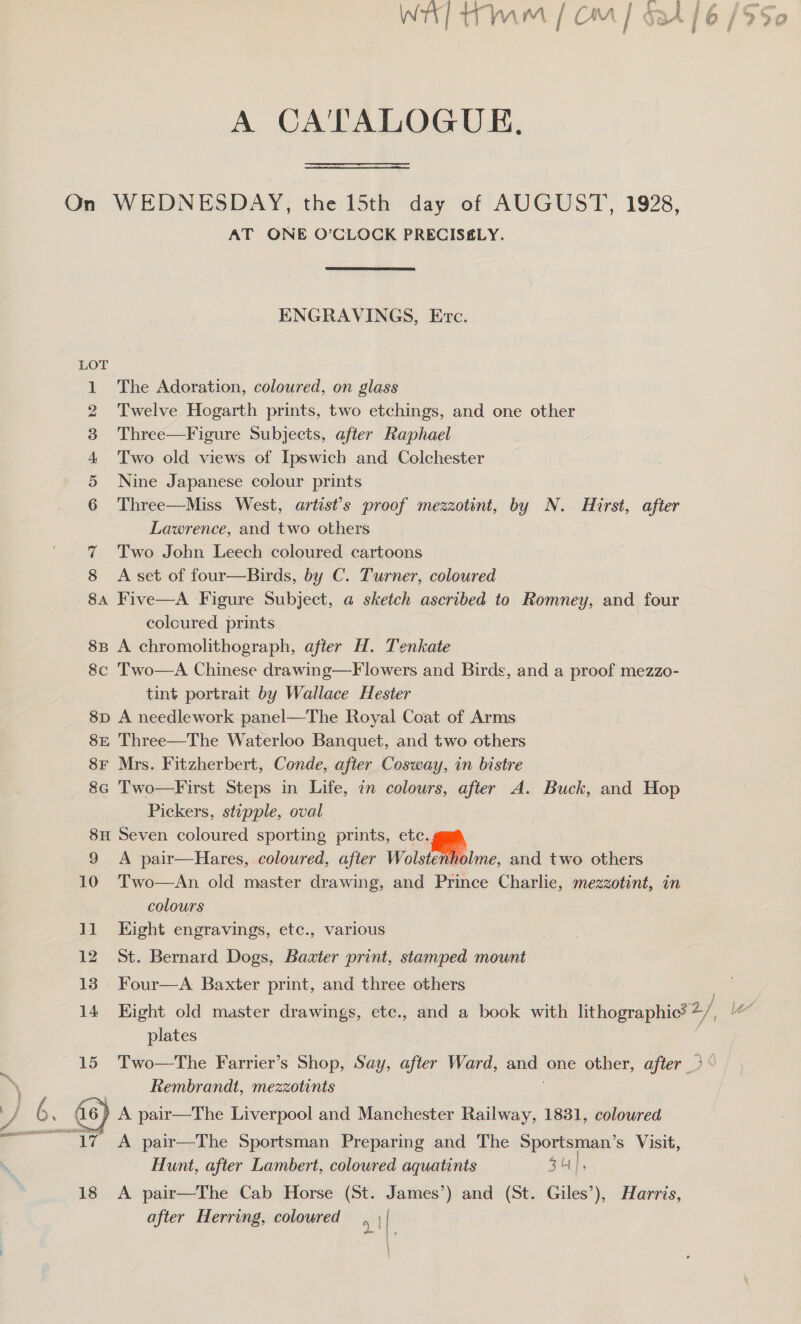A CA'TALOGUE, On WEDNESDAY, the 15th day of AUGUST, 1928, AT ONE O’CLOCK PRECISELY. ENGRAVINGS, Etc. LOT 1 The Adoration, coloured, on glass 2 Twelve Hogarth prints, two etchings, and one other 3 Three—Figure Subjects, after Raphael 4 Two old views of Ipswich and Colchester 5 Nine Japanese colour prints 6 Three—Miss West, artist’s proof mezzotint, by N. Hirst, after Lawrence, and two others 7 Two John Leech coloured cartoons 8 A set of four—Birds, by C. Turner, coloured 8a Five—A Figure Subject, a sketch ascribed to Romney, and four coloured prints 8B A chromolithograph, after H. Tenkate 8c Two—A Chinese drawing—F lowers and Birds, and a proof mezzo- tint portrait by Wallace Hester 8p A needlework panel—The Royal Coat of Arms 8E Three—The Waterloo Banquet, and two others — 8F Mrs. Fitzherbert, Conde, after Cosway, in bistre 8c Two—First Steps in Life, in colours, after A. Buck, and Hop Pickers, stipple, oval 8H Seven coloured sporting prints, etc.s 9 A pair—Hares, coloured, after Vo eiime, and two others 10 Two—An old master drawing, and Prince Charlie, mezzotint, in colours 11 Eight engravings, etc., various 12 St. Bernard Dogs, Bazter print, stamped mount 13 Four—A Baxter print, and three others 14 Eight old master drawings, etc., and a book with lithographic? + 2/; plates Rembrandt, mezzotints A pair—The Sportsman Preparing and The so Nici s Visit, Hunt, after Lambert, coloured aquatints 5 44 | 18 &lt;A pair—The Cab Horse (St. James’) and (St. Giles’), Harris, after Herring, colowred i va
