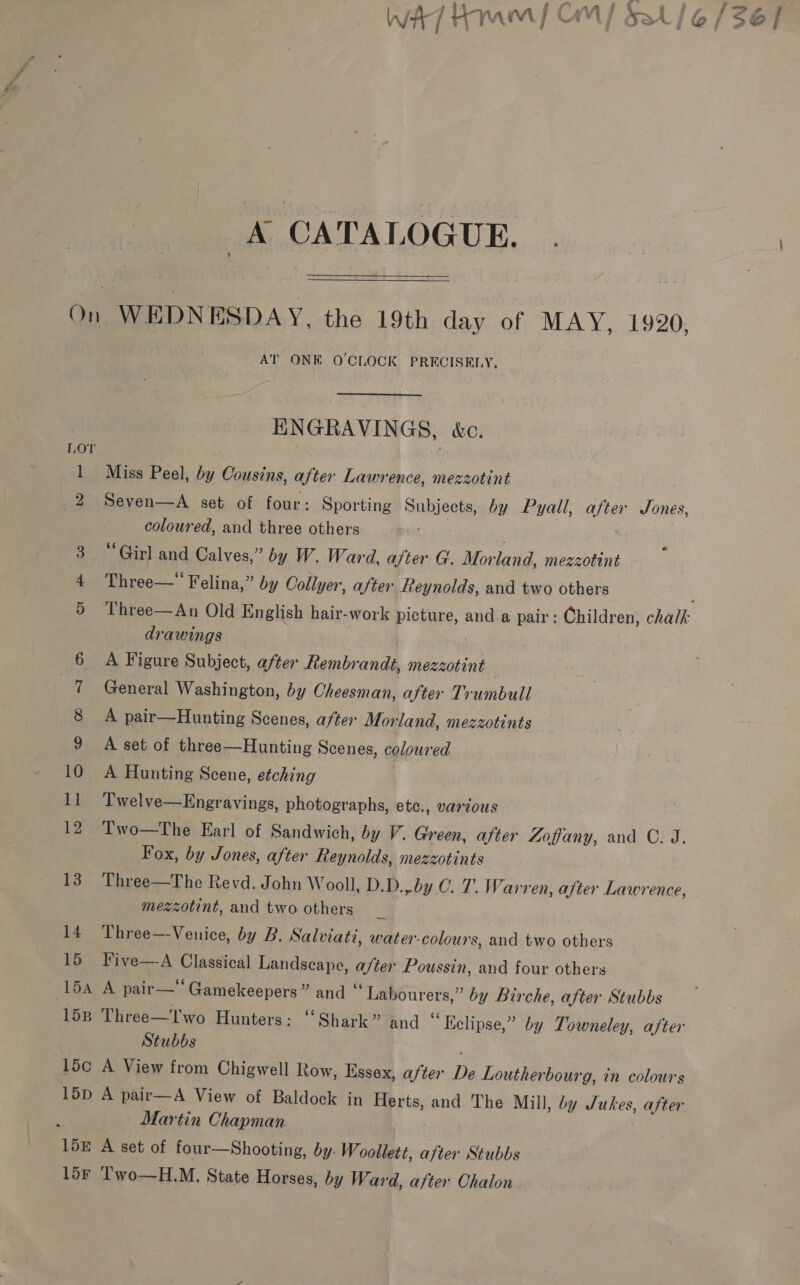 iit-ynannl Corl &amp; 1 ivr Jez Wi / i+ YAM OAL sat | @o} Sse / i aig : ; . a, CATALOGUE. On WEDNESDAY, the 19th day of MAY, 1920. AT ONE O'CLOCK PRECISELY, ENGRAVINGS, &amp;c. Lor 1 Miss Peel, by Cousins, after Lawrence, mezzotint 2 Seven—A set of four: Sporting Subjects, by Pyall, after Jones, coloured, and three others . . 3 “Girl and Calves,” by W. Ward, after G. Morland, mezzotint 4 Three—* Felina,” by Collyer, after Reynolds, and two others 5 Three—An Old English hair-work picture, and a pair: Children, chalk: drawings 6 A Figure Subject, after Rembrandt, mezzotint 7 General Washington, by Cheesman, after Trumbull 8 A pair—Hunting Scenes, after Morland, mezzotints 9 A set of three—Hunting Scenes, coloured 105 4 Hunting Scene, etching | 11 Twelve—Engravings, photographs, ete., vartous 124 Two—Phe Earl of Sandwich, by V. Green, after Zoffany, and C. J. Fox, by Jones, after Reynolds, mezzotints . 13 Three—The Revd. John Wooll, D.D.,by 0. T. Warren, after Lawrence, mezzotint, and two others 14 Three—-Venice, by B. Salviati, water-colours, and two others 15 Five—A Classical Landscape, after Poussin, and four others (154 A pair—‘‘Gamekeepers” and “ Labourers,” by Birche, after Stubbs 158 Three—Two Hunters : “Shark” and “Eclipse,” by Towneley, after Stubbs 15¢ A View from Chigwell Row, Essex, after De Loutherbourg, in colours 15D A pair—A View of Baldock in Herts, and The Mill, by Jukes, after Martin Chapman 15E A set of four—Shooting, by. W. oollett, after Stubbs lor T'wo—H.M, State Horses, by Ward, after Chalon