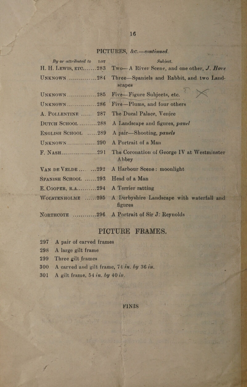 By or attributed to Lor H. HV Lewis, 896. ;...: 283 UNKNOWN J Veeco: fo 984 UNKNOWN 33) 285 LIN KROES AoC Pa ae. 286 A. POLLENTINR ...... 287 DutcH SCHOOL........ 288 ENGLISH SCHOOL ...... 289 UNENOWK ooh 290 FCN ASH See, 991 VAN DE VELDE.... ...292 - SPANISH SCHOOL ees 293 EF. CooPER, R.A.......... 294 ' WOrsTENHOLME .....-295 NORTHCOTE sarin 298 A large gilt frame 299 Three gilt frames 16    Subject. Three—Spaniels and Rabbit, es ae Land- Boy scapes sO ag te ae The Ducal Palace, Venice A Landscape and figures, posed A pair—Shooting, panels A Portrait of a Man The Coronation of George IV at Westminster od | Abbey Pie A Harbour Shiites moonlight Head of a Man A Terrier ratting -A Derbyshire ec with waterfall and ‘3 figures A Portrait of Sir J? Reynolds FINIS .