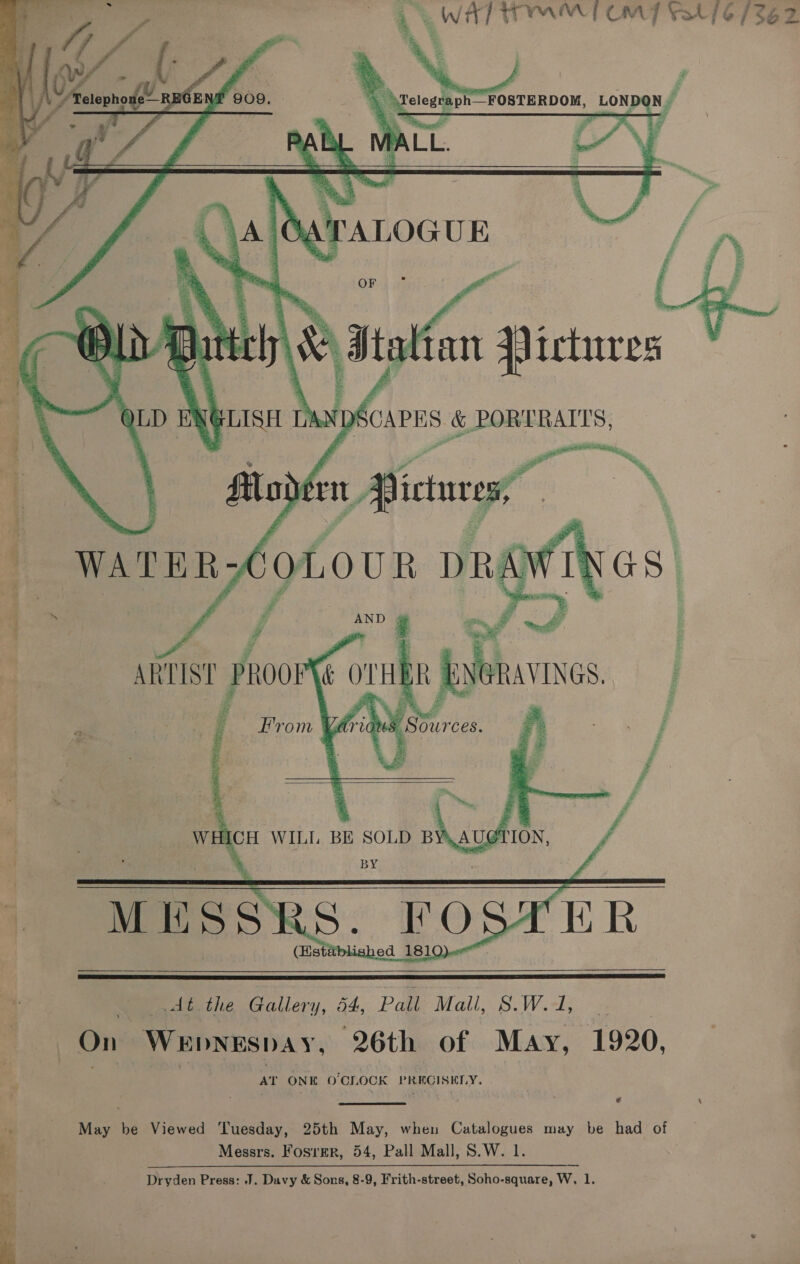         ag WATT OM] Vat 16/362 “, Felegraph FOSTERDOM, LONDON. ; 3 = i \ - » of a F - ny ® ne a } : ics ——_—— &amp; ¥ 'TALOGUE a i » x : 5 ¥ 5 a: 4 A’ a ae  ee &amp; PORTRAITS, 2 RR,  dt the Gallery, 54, Pall Mall, IS. Wooly ois On WEDNESDAY, 26th of May, 1920, 3 AT ONE O'CLOCK PRECISELY. € \  o May be Viewed Tuesday, 25th May, when Catalogues may be had of 3 Messrs. Fosrer, 54, Pall Mall, S.W. 1.