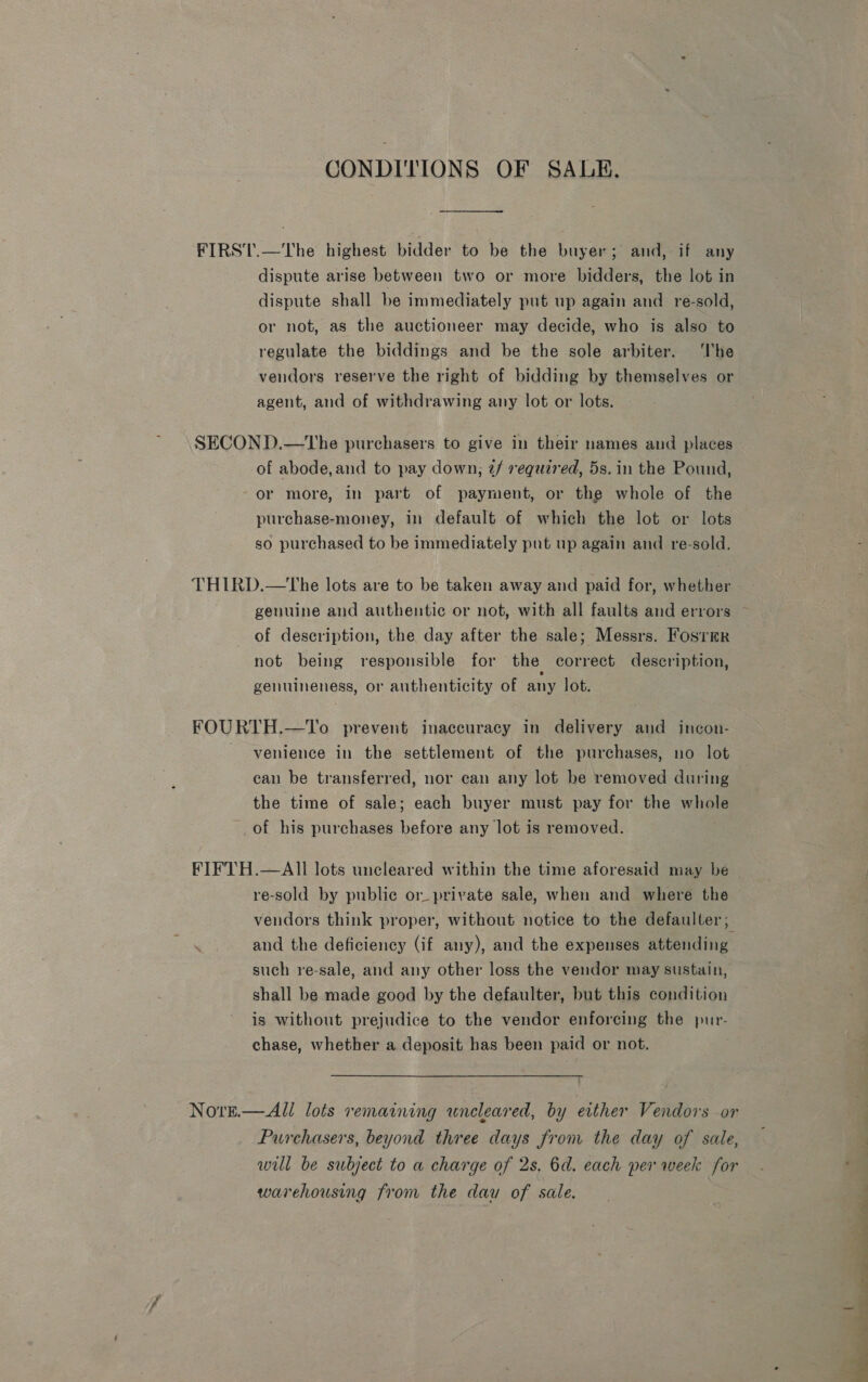 CONDITIONS OF SALE. FIRST.—The highest bidder to be the buyer; and, if any dispute arise between two or more bidders, the lot in dispute shall be immediately put up again and re-sold, or not, as the auctioneer may decide, who is also to regulate the biddings and be the sole arbiter. ‘he vendors reserve the right of bidding by themselves or agent, and of withdrawing any lot or lots. SECOND.—tLhe purchasers to give in their names and places of abode, and to pay down; ¢/ required, 5s. in the Pound, or more, in part of payment, or the whole of the purchase-money, in default of which the lot or lots so purchased to be immediately put up again and re-sold. THIRD.—the lots are to be taken away and paid for, whether of description, the day after the sale; Messrs. Fosrmr not being responsible for the correct description, genuineness, or authenticity of any lot. FOURTH.—To prevent inaccuracy in delivery and incon- venience in the settlement of the purchases, no lot can be transferred, nor can any lot be removed during the time of sale; each buyer must pay for the whole of his purchases before any lot is removed. FIFTH.—AII lots uncleared within the time aforesaid may be re-sold by public or_ private sale, when and where the vendors think proper, without notice to the defaulter; and the deficiency (if any), and the expenses attending: such re-sale, and any other loss the vendor may sustain, shall be made good by the defaulter, but this condition is without prejudice to the vendor enforcing the pur- chase, whether a deposit has been paid or not. Nore.— All lots remaining uncleared, by either Vendors or Purchasers, beyond three days from the day of sale, will be subject to a charge of 2s. 6d. each per week for warehousing from the daw of sale.