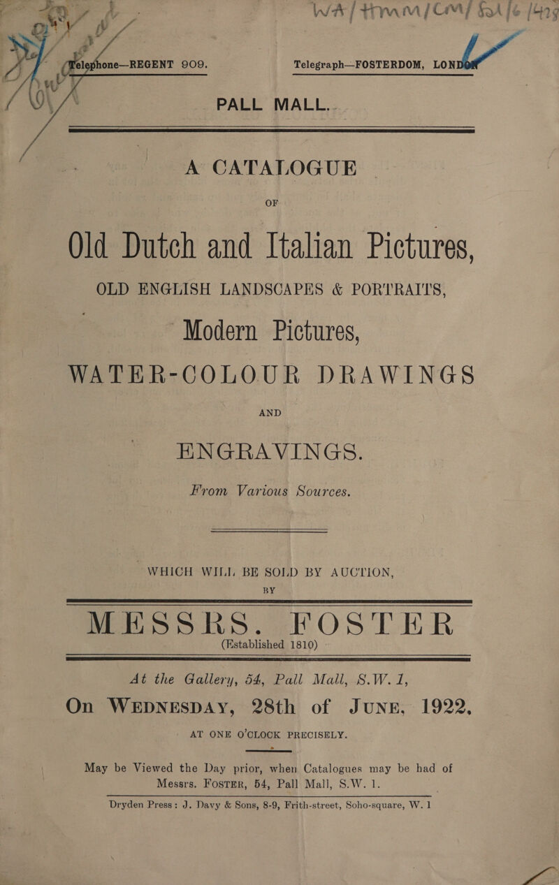 WHA] tam] GM? sh fe /G9¢ Telegraph—FOSTERDOM, _L PALL MALL..   A CATALOGUE Old Dutch and Italian Pictures, OLD ENGLISH LANDSCAPES &amp; PORTRAITS, “Modern Pictures, WATER-COLOUR DRAWINGS AND HNGRAVINGS. Fvom Various Sources.  WHICH WILI. BE SOLD BY AUCTION, BY MESSRS. FOSTER (Established 1810)   At the Gallery, 54, Pall Mall, S.W. 1, On WEDNESDAY, 28th of JUNE, 1922, - AT ONE O'CLOCK PRECISELY.  May be Viewed the Day prior, when Catalogues may be had of Messrs. Foster, 54, Pall Mall, S.W. 1. Dryden Press: J. Davy &amp; Sons, 8-9, Frith-street, Soho-square, W. 1