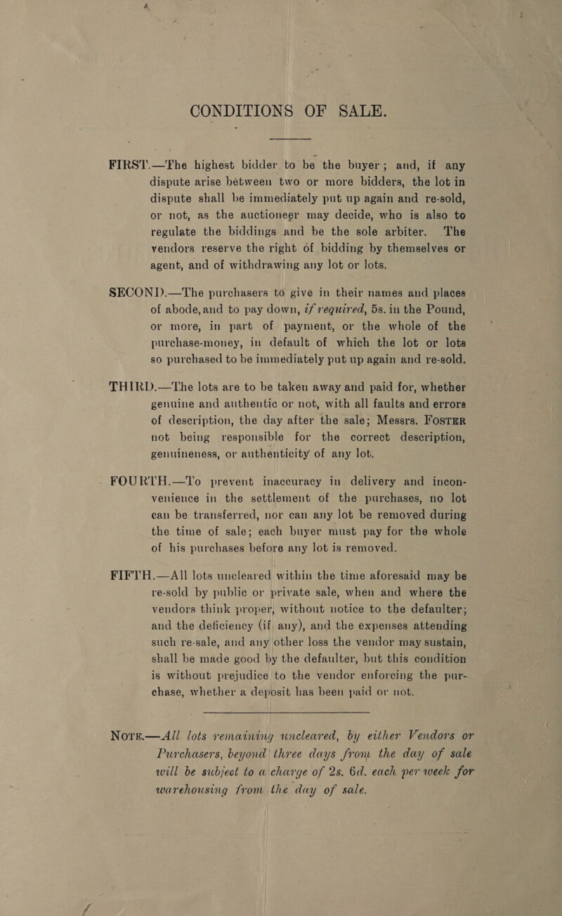 CONDITIONS OF SALE. FIRST.—Fhe highest bidder. to be the buyer; and, if any dispute arise between two or more bidders, the lot in dispute shall be immediately put up again and re-sold, or not, as the auctioneer may decide, who is also to regulate the biddings and be the sole arbiter. The vendors reserve the right of bidding by themselves or agent, and of withdrawing any lot or lots. SECOND.—The purchasers to give in their names and places of abode, and to pay down, 7/ required, 5s. in the Pound, or more, in part of payment, or the whole of the purchase-money, in default of which the lot or lots so purchased to be immediately put up again and re-sold. THIRD.—tThe lots are to be taken away and paid for, whether genuine and authentic or not, with all faults and errors — of description, the day after the sale; Messrs. Foster not being responsible for the correct description, genuineness, or authenticity of any lot. - FOURTH.—To prevent inaccuracy in delivery and incon- venience in the settlement of the purchases, no lot can be transferred, nor can any lot be removed during the time of sale; each buyer must pay for the whole of his purchases before any lot is removed. FIFTH.—AIll lots uncleared within the time aforesaid may be re-sold by public or private sale, when and where the vendors think proper, without notice to the defaulter; and the deficiency (if any), and the expenses attending such re-sale, and any other loss the vendor may sustain, shall be made good by the defaulter, but this condition is without prejudice to the vendor enforcing the pur- chase, whether a deposit has been paid or not. Norn.—All lots remaining wneleared, by either Vendors or Purchasers, beyond three days from the day of sale will be subject to a charge of 2s. 6d. each per week for warehousing from the day of sale.